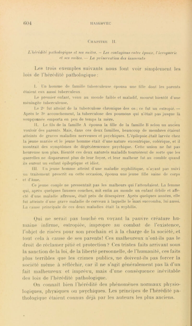 CllAl'lTKK 11. L liéi't-iliti’ p<iIholoifiijiit' et ften siute^'^. — Les cuti!ayiotts entre époux, J'leroynerie et ses suites. — Iai préservât ion des innoeeuts- Les Iruis exemples suivants nous font voii‘ sinpthunejil les lois (le riuM'édihi patliologmpn* ; 1. Pn homme de famille tuherciileiise ôpousa une lilh* dont les j)arents étaient eii.x aussi tubercideux. Le premier enfani, venu au monde faible et maladif, mourid bienlôt d'une méningite tidjercndeuse. Le 2'' fut atteint de la tuberculose chronique des os ; ce fut un estropié.— Après le acctjuchemenl, la tuberculose* des poumons (|ui n’était pas jusque là soupçonnée emporta en peu de temps la mère. IL l>e tils de la famille A épousa la tille de la famille H selon un ancien vouloir des parents. Mais, ilans ces deux familles, beaucou]) de membres étaient atteints <h* graves maladies nerveuses (d psychiques. L’épilepsie était larvée chez la jeune mariée et le jeune homme était d’une nature excentrique, colérique, et il montrait des symptômes de dégénérescence psychique. (Jette union ne fut pas heureuse non plus. Bientôt ces deux naturels maladifs tournèrent de sorte* (|ue h-s querelles ne disparurent plus de leur foyer, (*t leur malheur fut au comhh* (inand ils eurent un enfant épilepti(|ue (d idiot. III. I n jeune homme atteint d iim* maladie sy[)hiliti(iue, n’ayant jjas suivi un traitt*rn(*nl pn*scrit (mi cette occasion, épousa uiu; j(*une tille saim* de* corps et d’âme. Ce jeune c(juph* ne pn*ssentait pas les malh(*urs qui l’attendaient. La hmiine qui, après (|uehiues fausses c(Uich(*s, mit entin au monde un (*nfant débile (*t aff(*- (dé d’une maladif* affreus»*, était |)rès de déses[)ér(*r. .\près quelques années, <dh^ fut atteitdf* d'urn* gravfî maladie de cerv(*au à laquelle hï mari succomba, lui aussi. La cause principale th* c(*s deux maladi(*s était la syphilis. (jiii tu* sorail |i;is loiiclié (Mi voyant la, iduivix' (Tcailiirt* hii- inaiiH* intirrne, osiroitiéc*, iiiipropia* an coinltal <!(' IV'xisknicc, l’ohjtM (lo ris('d‘s i)onr son |)r()cliain oi à la ch.'irRtt (h; Iti socit'dt'*, (‘I tout cola à cause (l(* s(*s i)arenfs! Ces inailienrenx n’ont-ils ptis 1(‘ droit (le r('*cl<'uner f)iti('* t‘l protection? Ces tristes faits tirrivanl sons la sanction d<‘ la loi, de la libertc' personmdle, de riinmainb’', ces ftiils jdns t(‘rril)les (pu* les crim(*s publics, ne doivenl-ils pas forc(*r la soci(’*fé meme à r('*fb'‘cbir, car il ne s’agit géiuM’alement pîis là d’un fait imdbenreux et imj)r('‘vn, mais d’mn* cons('‘(pienc<* in('*vilabl(‘ des lois d(i rii('*ré(lit('; ])afbologi(pt(‘. On c()nnaît bi(*n rbért'dlité des pb('*noin(‘nes normaux pbysio- logitpjes, pbysitpies on psycbitpies. l>es jtrincijHts de l’hérédité jta- tbologi(pie étaient connus déjà [)ar b*s auteurs les plus anci(ms.