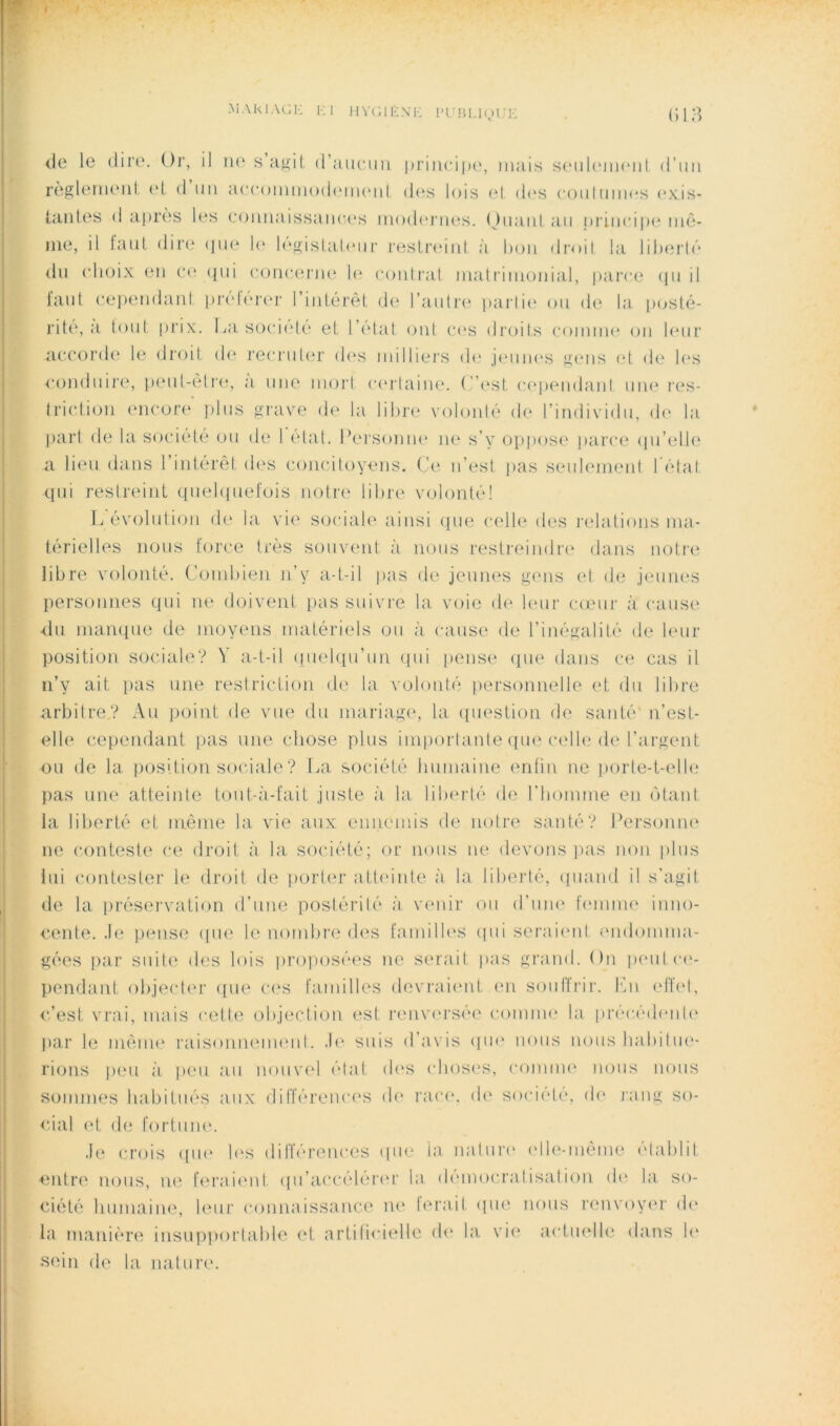 <le le (lire. Or, il lU' s MKit (raiiciiii priiieiiu', mais scmiUmikmiI d’iiii règlenuMii cl, d un accoinmodcMiuml d((s lois el. d(‘s couhmics (‘xis- {.aiiles d apri'is h*s eoimaissaiic(‘s iiKxh'nu^s. (Jiiaiil au i)riiici|u* mê- me, il faut dire (jue l(‘ l('‘«^istal(mr restr(Mid à hou droit la liherh'* du choix en co ijui conctu'm' h' contrat matrimonial, parce (pi il faut cepemhinl pivtcrer l’intérêt de l’antre partie ou de la t>ust(^- rité, :i tout prix. La socicdé et l’état ont C(‘S diajits c()inme on leur accoi'de le (Jroit d(‘ recrul(_‘r d(‘s milliei'S d(‘ j(Miji(‘S fi,'(_*ns et d(‘ k*s •condnii’e, peul-eti’e, a nue moi't c(*rtain(“. ( ’(‘st c(*pendanl nm^ l'es- tri(dioii encore plus gi'ave de la libre volonté de l’individu, d(‘ la part de la soci(dé (,)u de I (d;it. Persontu^ ne s’y oppose parce (pi’elh^ a lieu dans l’intérêl dc'S concitoyens, (,'e n’est pas seidemeid I état qui restreint quel([uefois notr(‘ libre volonté! L évolution de la vi(' sociale ainsi (pu* c(dle des rehitions ma- térielles nous force très soinamt à nous resti-eindr(‘ dans notiv* libre volonté. (,’(.)nd»ien n’y a-t-il pas de jeunes gens et d(i jeum'S personnes qui ne doivent pas suivre la voie d(‘ leur camr à cause ■(lu manque de moyens matériels ou à cause de l’inégalité de leur position sociale? V a-t-il (luelcpi’un (pii [lense (pie dans ce cas il n’y ait [las une restriction de la volonté iiersonnelle et du libre arbiire? Au ])oint de vue du mariag(*, la (piestion de santé'n’est- elle cependant pas une chose plus inqiortante que c(dle de l’argent ou de la. position sociale ? La société hnmaine enfin ne j)orle-t-(dl(; pas une atteinte toiit-à-fait juste à la. liberté de riiomme en (Mant la liberté et même la vie aux ennemis de noire santé? Personne ne conteste ce droit à la société; or nous ne devons jais non plus lui contester le droit de porter attiunte à la liberté, (piand il s’agit (le la préservation d’une postérilé à venir on d’une feiniiH' inno- cente. .le jjense (pie le nombre d('s familb'S (pii serai('id (mdomma- gées par suite des lois proposées ne serait pas grand. On p(Milc('- pendant object('r ([ne c(‘s fainilles devrai(mt en soultrir. lAi (dbd, c’est vrai, mais cette objection est lanuaM'sée coimiK' la précédenl(‘ par le mênu' raisonneimml. .b' suis dbwis ((lU' nous nous babiliK'- rions ))eu à peu a.ii nouvel (’dat d('S (dios(‘S, coinim' nous nous sommes habitués aux différenc('S d(‘ i’a(*e. de société, de jang so- cial et de fortune. .I(‘ cr(ds (pi(‘ b's dilïérenc(;s (jin' la natni-(‘ ('Ile-même élablit entre nous, ik^ f(‘raient ([u’accéb'ia'r la (l('m()cralisalion d(' la. so- ciété humaine, leur connaissanc(‘ lu' terait (|U(î nous renvoy(‘r d(' la manière insupportable et artificielle d(‘ la vi(( actuelle dans b' sein de la nature.