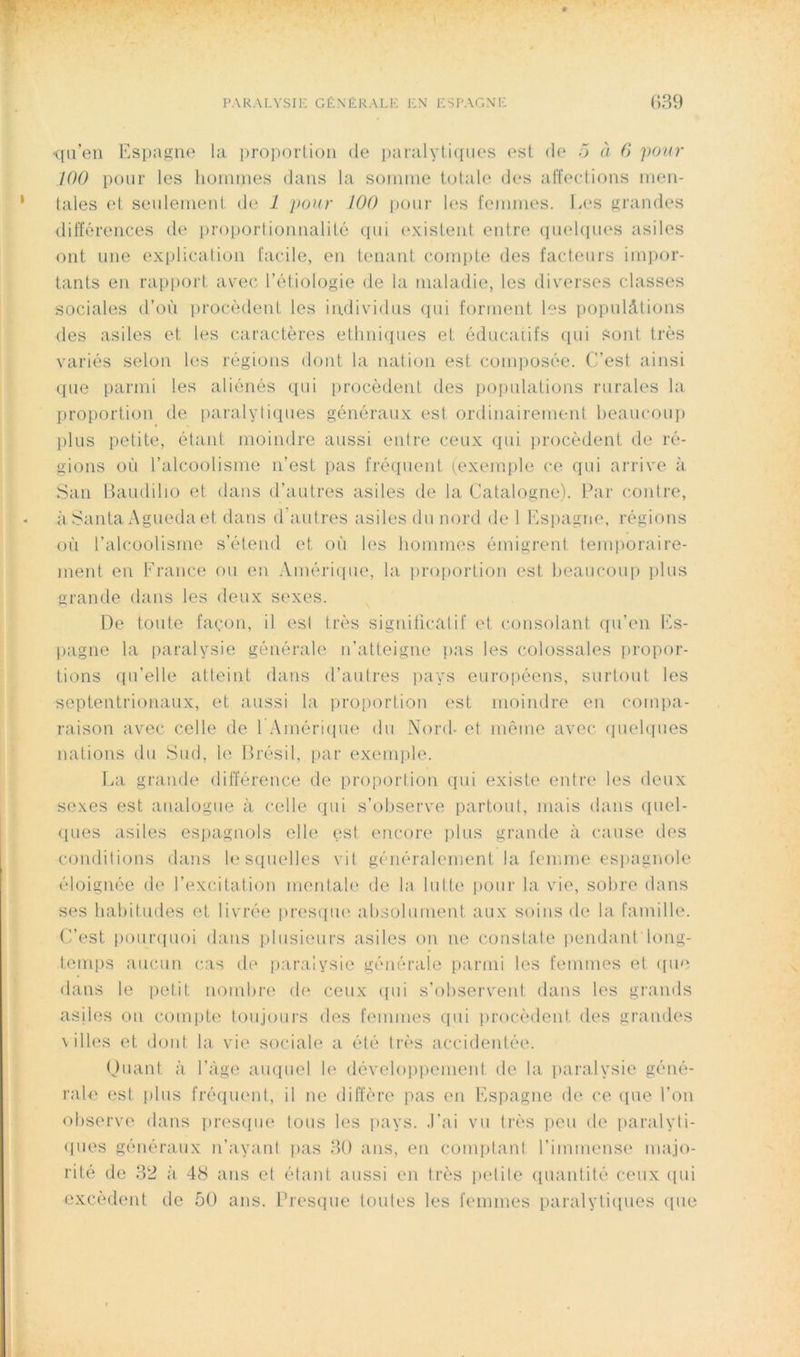 <(ii’eii Espagne l:i proporlion de pai;dyti<pies est de ~j a G ]ionr 100 pour les Jioinmes dans la sonnne totale des affections men- tales et seulement de 1 j>onr 100 i)our les femmes, l.es grandes différences de proportionnalité (pii (‘xislent entre quehiues asiles ont une explication facile, en tenant comi)te des facteurs impor- tants en rapport avec l’étiologie de la maladie, les diverses classes sociales d’où iirocèdent les individus ([ui forment les populâtions des asiles et les caractères etlmiques et éducatifs qui Sont très variés selon les régions dont la nation est comiiosée. C’est ainsi ([ue parmi les aliénés qui procèdent des poiiulations rurales la proportion de paralytiques généraux est ordinairement heaucoui) plus petite, étant moindre aussi entre ceux qui procèdent de ré- gions où l’alcoolisme n’est pas fréquent (exemple ce qui arrive à S:in Itaudilio et dans d’autres asiles de la Catalogne). Par contre, à Santa Agueda et dans (Pautres asiles du nord de 1 Ksiiagne, régions où l’alcoolisme s’étend et où les hommes émigrent temporaire- ment en France ou en .Vmériipie, la pro[)ortion est heau(‘oup ])lus grande dans les deux sexes. De toute façon, il est très signiiicatif et consolant qu’en l’.s- pagne la paralysie générale n’atteigne )>as les colossales propor- tions ([u’elle atteint dans d’autres ])ays européens, surtout les septentrionaux, et aussi la proportion est moindre en compa- raison avec celle de l Américiue du Nord- et même avec (juelques nations du Sud, le Brésil, i)ar exemple. La grande dilïérence de proportion qui existe entre les deux sexes est analogue à celle qui s’observe partout, mais dans (piel- ques asiles espagnols elle est encore ))lus grande à cause des conditions dans lesquelles vit généralement la. femme espagnole éloignée de l’excitation meidah? de la lutte pour la vie, sobre dans ses habitudes et livrée |ires([U(' absolument aux soins de la famille. C’est pour([uoi dans plusieurs asiles on ne constate iiendant long- teirqis aucun cas de paralysie générale parmi les femmes et (pie dans le petit nombre de ceux ([ui s’observent dans les grands asiles on comiite toujours des femmes ([ui iirocèdcnt des grandes \ nies et dont la vie sociale a été très accidentée. (Juant à l’àge au((uel le déveloiiiiement de la paralysie géné- rale est plus fré(iuent, il ne diffère pas en Espagne de ce (pie l’on observe dans presque tous les pays. .Eai vu très peu de iiaralyti- <pies généraux n’ayant pas 30 ans, en comptant l’immense majo- rité de 32 à. 48 ans et étant aussi en très ]>etite (piantité ceux ([ui excèdent de 50 ans. Fresque toutes les femmes paralyti([ues ([ue