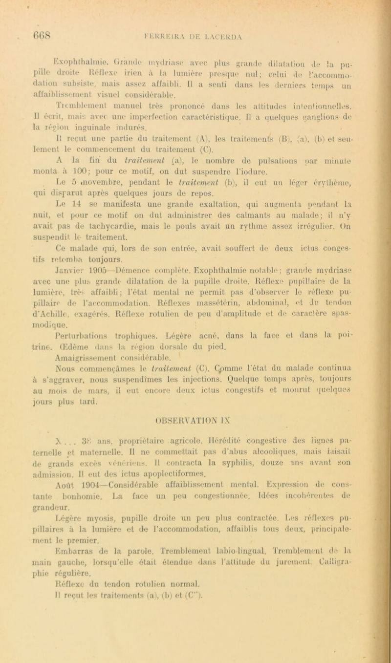 Rxophthalinie. (inmdo mydriasc avec plus i;raudo dilatation do Ja pu- pillo droite Go'dlexe irieu à la lumière presipie nul; cadui de l’aecommo- flnliüii suljsiste, mais assez affaibli. Il a senti dans les derniers tt'.mps un affail)liss<iuent visuel considérable. 'licmblemenl maïuud très prononcé dans les altitudes iidenlionnelK'S. Il écrit, mais avec une imperfection caracléristi(pie. Il a (juelcjues .''an^lions de la réoion inguinale indurés. / Il reçut une partie du traitement (A), les traitements (lli, ;a\ (b) et seu- lement le commencement du traitement (C). A la fin du traitement (a), le nombre de pulsations i)ar minute monta à 100; pour ce motif, on dut suspendre riodure. Le ü luovembre, pendant le traitement (b), il eut un lég('r érytlunne, qui disparut après quelques jours de repos. Le 14 se manifesta une grande exaltation, qui augimnda p<urdant la nuit, et pour ce motif on dut administrer des calmants au nialade; il n’y avait pas de tachycardie, mais le pouls avait un rythme assez irrégulier. On suspendit le traitement. A Ce malade qui, lors de son entrée, avait souffert d(? deux ictus conges- tifs rel.f-mba toujours. Janvier 1905—Démence complète. Exopbtbalmie notable; grande mydriase avec un(.* i>lus grande dilatation do la pupille droile. lléflexe pupillaire de la lumière, trè^ affaibli; l’état mental ne permit pas il’observer le réflexe pu- pillaire de l’accommodation. Réflexes massétérin, abdominal, et -Je Umdon d’Acbillc, exagérés. Réflexe rotulien do peu d’amplitude rd dc“ caractère spas- modique. l’erturbations tropbiijues. Légère acné, dans la face et dans la [)oi- trine. Œdèjue dans la région dorsale du i>ied. Amaigrissement considérable. ' Nous commençâmes le traitement (C). Çpmme l’état du malade conlinua fl s’aggraver, nous suspendîmes les injections. Quelque tcmjis après, toujours au mois de mars, il eut encore deux ictus congestifs et mourut (|ueb|ues jours plus tard. ORSLRVATION L\' N... 3(d ans. propriétaire agricole. Hérédité congestive des lignes pa- ternelle et maternelle. Il ne commettait pas d’abus alcooli(pies, mais laisait de grands excès vénériens. Il contracta la syphilis, douze ans avant son admission. Il eut des ictus apoplecliformes. Août 1904—Considérable affaiblissement mental. Expression d(> cons- tante bonhomie. La face un peu congestionnée. Idées incobéientcs de grandeur. Légère myosis, pupille droite un peu plus contractée. Les réflexes pu- pillaires à la lumière et de l’accommodation, affaiblis tous vieux, [irincipale- ment le premier. Embarras de la parole. Tremblement labio lingual. 'J'nnnblement de la main gauche, lorsf[u’elle était étendue dans l’attitude du jureiuemt. Calligra- phie régulière. Réflexe du tendon rotulien normal. H reçut les traitements (a), (b) et (C”).