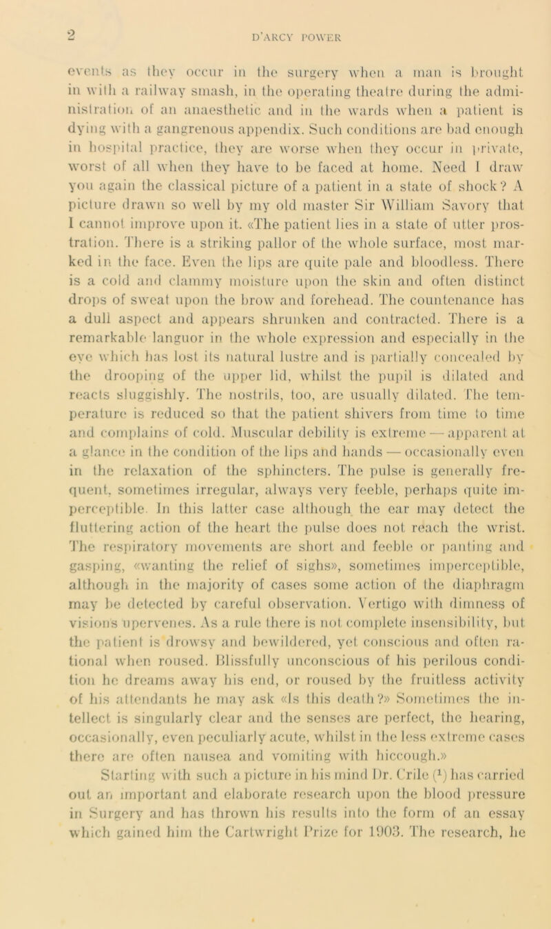 9 events as they occur in the surgery when a man is brought in with a raihvay smash, in the operating theatre during the admi- nistration ot‘ an anaesthetic and in the wards when a patient is dying with a gangrenons appendix. Such conditions are bad enough in hospital practice, they are worse when they occur in private, worst ol“ ail when they hâve to he faced at home. Need I draw you again the classical picture of a patient in a state of shock? A picture drawn so well by my old master Sir William Savory that 1 cannot improve upon it. «The patient lies in a state of utter pros- tration. There is a striking pallor of the whole surface, most mar- ked in the face. Eveil the lips are quite pale and bloodless. There is a cold and clammy moisture upon the skin and often distinct drops of sweat upon the brow and forehead. The countenance lias a duli aspect and appears shnmken and contracted. There is a remarkable languor in the whole expression and espeeially in the eve which lias lost ils natural lustre and is partially concealed by the drooping of the upper lid, whilst the pupil is dilated and reacts sluggishly. The nostrils, too, are usually dilated. The tem- pérature is reduced so that the patient shivers from time to time and complains of cold. Muscular debility is extreine — apparent at a glance in the condition of the lips and hands — oecasionally even in the relaxation of the sphincters. The puise is generally fre- quent, sometimes irregular, always very feehle, perhaps quite im- perceptible. In tliis latter case although the car may detect the fluttering action of the heart the puise dues not reach the wrist. The respiratory movements are short and feehle or pantin g and gasping, «wanting the relief of sighs», sometimes imperceptible, although in the majority of cases some action of the diaphragm may be detected by careful observation. Vertigo with dimness of visions upervenes. As a rule there is not complété insensibility, but the patient is drowsy and bewildered, yel conscious and often ra- tional when roused. Blissfully unconscious of his perdons condi- tion he dreams away Jiis end, or roused by the fruitless activity of his attendants he may ask «Is tliis death?» Sometimes the in- tellect is singularly clear and the senses are perfect, the liearing, oecasionally, even peculiarly acute, whilst in the less extreme cases there are often nausea and vomiting with hiccough.» Slarting with such a picture in his mind I )r. Crile (xj bas carried oui an important and elaborate research upon the blood pressure in Surgery and bas thrown his resulls into the form of an essay which gained hirn the Cartwright Prize for 1903. The research, he