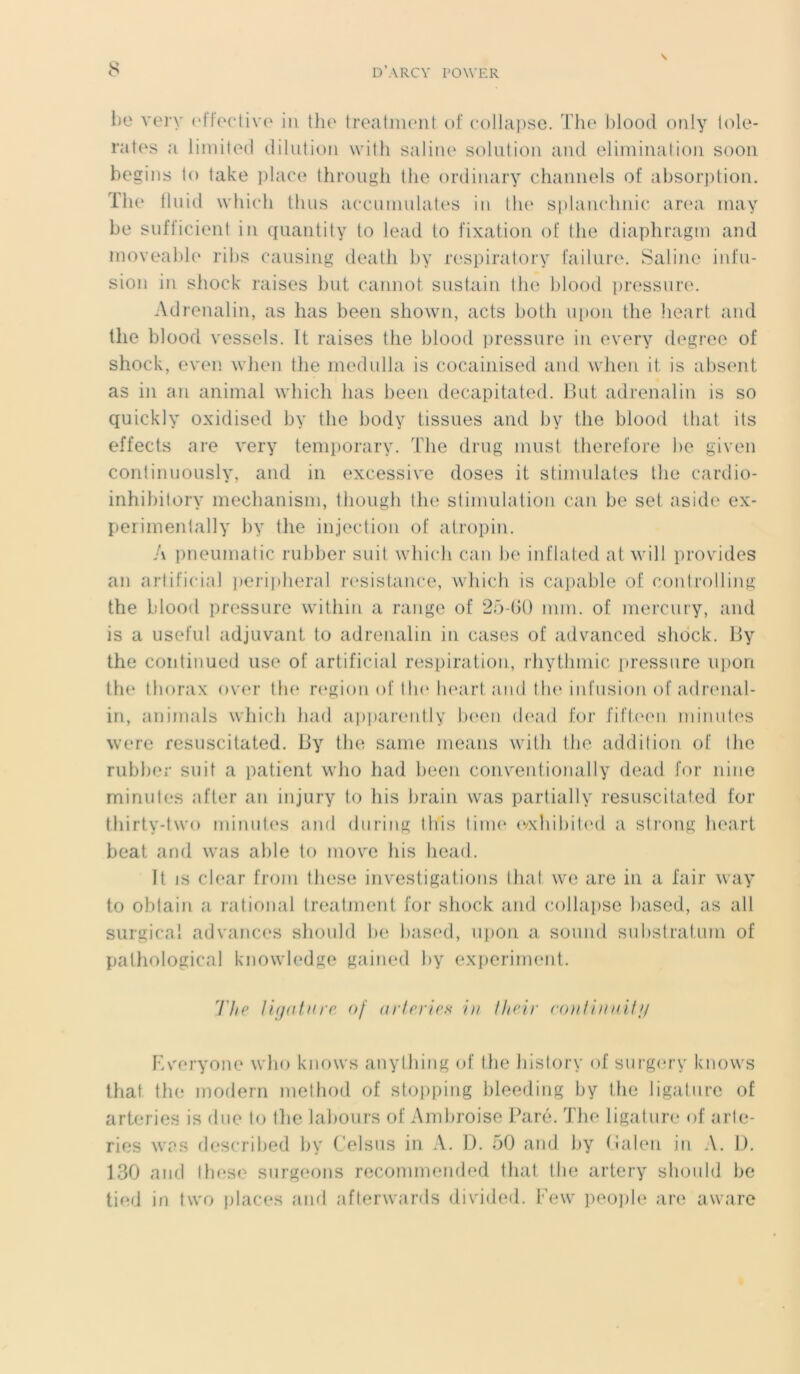 be very effective in the treatment of collapse. The blood only tolé- râtes a limitée! dilution with saline solution and élimination soon begins to take place through the ordinary channels of absorption. The tl 11 id which t h us accumulâtes in the splanchnic area may be sufficient in quantity to lead to fixation of the diaphragm and moveable ribs causing death by respiratory failure. Saline infu- sion in shock mises but cannot sustain the blood pressure. Adrenalin, as has been shown, acts both upon the heart and the blood vessels. ït mises the blood pressure in every degree of shock, even when the medulla is cocainised and when it is absent as in an animal which lias been decapitated. But adrenalin is so quickly oxidised by the body tissues and by the blood that its effects are very tempomry. The drug must therefore be given continuously, and in excessive doses it stimulâtes the cardio- inhibitory mechanism, though the stimulation can be set aside ex- perimentally by the injection of atropin. A pneumatic rubber suit which can be inflated at will provides an artificial peripheral résistance, which is capable of oontrolling the blood pressure within a range of 25-60 mm. of mercury, and is a useful adjuvant to adrenalin in cases of advanced shock. By the continued use of artificial respiration, rhythmic pressure upon the thorax over the région of the heart and the infusion of adrenal- in, animais which had apparently been dead for fifteen minutes were resuscitated. By the sanie means wifli (lie addition of the rubber suit a patient who had been conventionally dead for ni ne minutes after an injury to bis brain was partially resuscitated for thirty-two minutes and during Ibis lime exhibited a strong lieart beat and was able to movre bis head. It is clear from these investigations thaï we are in a fair way to obtain a rational treatment for shock and collapse based, as ail surgical advances should be based, upon a sonnd substratum of pathological knowledge gained by experiment. The ligature of arteries in lheir eontinuitg Everyone who knows anything of the history of surgerv knows that the modem method of stopping bleeding by the ligature of arteries is due to the labours of Ambroise Paré. The ligature of arte- ries was described by Celsus in A. D. 50 and by (ialen in A. D. 130 and these surgeons recommended that the artery should lie tied in two places and afterwards divided. Few people are aware