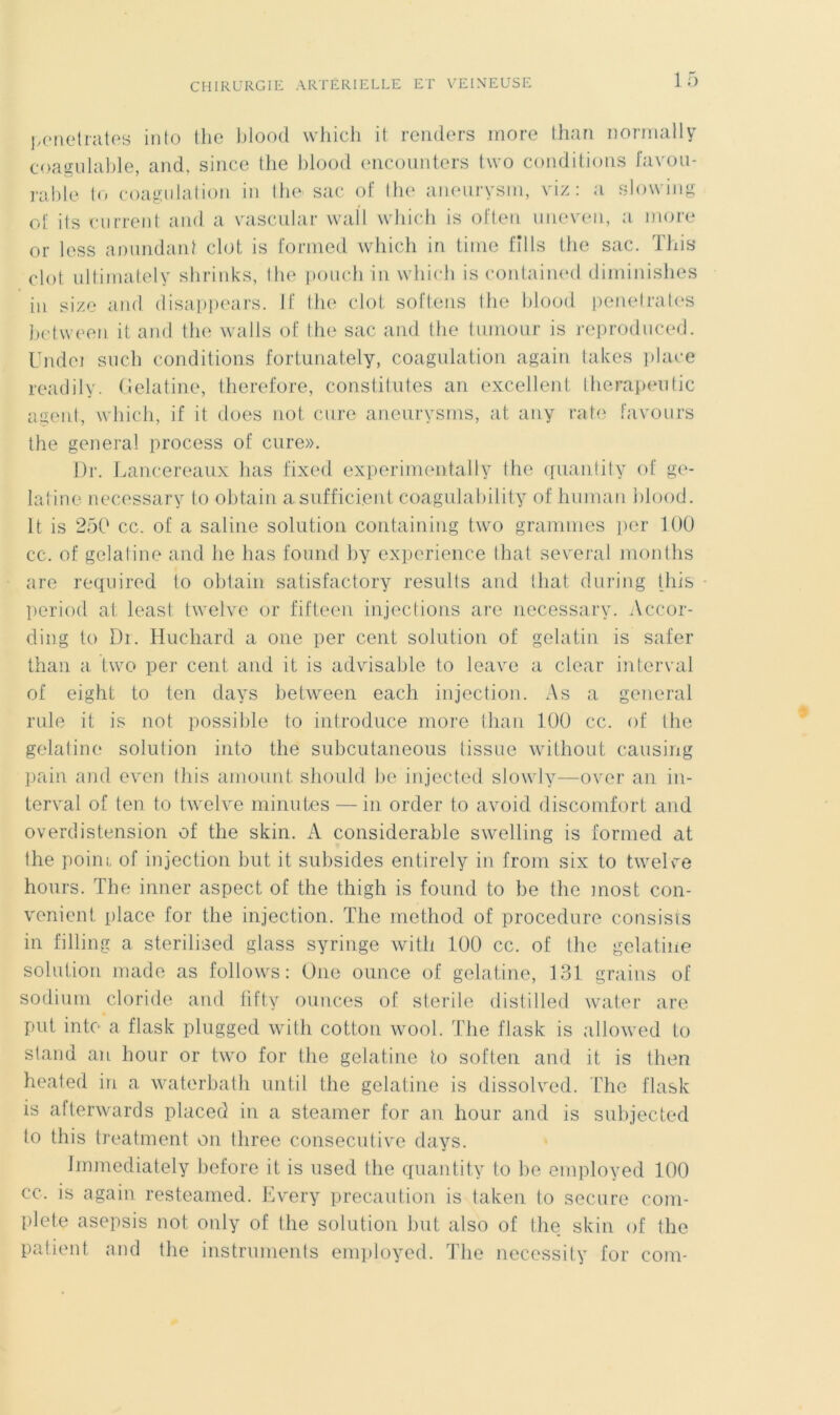 pénétrâtes into the blood which it rentiers more than normally coagulable, and, since the blood encounters two conditions favou- rable to coagulation in the sac of lhe aneurysm, viz: a slowing of ils current and a vascular wafl which is often uiieven, a more or less ammdant clôt is formed which in time fills tlie sac. This clôt ultimately shrinks, the pouchin which is contained diminishes in size and disappears. If the clôt softens the blood pénétrâtes between it and the walls of the sac and the tumour is reproduced. Undei snch conditions fortunately, coagulation again takes place readily. Gélatine, therefore, constitutes an excellent therapentic agent, which, if it does not cure aneurysms, at any rate favours the general process of cure». Dr. Lancereaux lias fixed experimentally the quantity of gé- latine necessary to obtain asufficient coagulability of human blood. It is 250 cc. of a saline solution containing two grammes per 100 ce. of gélatine and lie bas found by expérience that several rnonths are required to obtain satisfactory results and tliat during this period at; least twelve or fifteen injections are necessary. Accor- ding to Dr. Huchard a one per cent solution of gelatin is safer than a two per cent and it is advisable to leave a clear interval of eight to ten days between each injection. As a general rule it is not possible to introduce more than 100 cc. of the gélatine solution into the subeutaneous tissue without causing pain and even this amount should be injected slowly—over an in- terval of ten to twelve minutes — in order to avoid discomfort and overdistension of the skin. A considérable swelling is formed at the poini of injection but it subsides entirely in frorn six to twelve hours. The inner aspect of the thigh is found to be the most con- venient place for the injection. The method of procedure consista in filling a sterilised glass syringe witli 100 cc. of the gélatine solution made as follows: One ounce of gélatine, 131 grains of sodium cloride and fifty ounces of stérile distilled water are put into a flask plugged with cotton wool. The flask is allowed to stand an hour or two for the gélatine to soften and it is then heated in a waterbath until the gélatine is dissolved. The flask is afterwards placée! in a steamer for an hour and is subjected to this treatment on three consecutive days. Immediately before it is used the quanti ty to be employed 100 cc. is again resteamed. Every précaution is taken to secure com- plété asepsis not only of the solution but also of the skin of the patient and the instruments employed. The necessity for com-