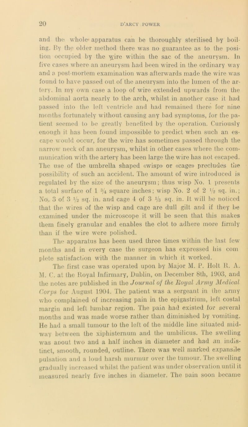 and the whole apparatus eau be thoroughly sterilised by boil- ing. By the older method tliore was no guarantee as to the posi- tion occupied by the \yire within the sac of the aneurysm. In five cases where an aneurysm had been wired in the ordinary way and a post-mortem examination was afterwards made the wire was fourni to hâve passed oui of the aneurysm into the lumen of the ar- tery. In my own case a loop of wire extended upwards from the abdominal aorta nearly to the arch, wliilst in another case it had passed into the left ventricle and had remained there for nine rnonths fortunately without causing any bad symptoms, for the pa- tient seemed to be greatly benefited by the operation. Curiously enough il lias been found impossible to predict when such an es- cape would occur, for the wire has sometimes passed through the narrow neck of an aneurysm, wliilst in other cases where the com- munication with the artery has been large the wire lias not escaped. The use of the umbrella sliaped «wisp» or «cage» precludes the possibility of such an accident. The amount of wire introduced is regulated by the size of the aneurysm; thus wisp No. I présents a total surface of 1 3A square inches; wisp No. 2 of 2 Vs sq. in.; No. 3 of 3 sq. in. and cage 4 of 3 i/a sq. in. It will be noticed that tho wires of the wisp and cage are dull gilt and if they be examined under the microscope it will be seen that this makes them finely granular and enables the clôt to adhéré more firrnly than il the wire were polished. The apparatus has been used tliree times within the last few rnonths and in every case the surgeon has expressed bis corn plete satisfaction with the manner in which it worked. The first case was operated upon by Major M. P. Holt U. A. M. C. at tlie Royal Infirmary, Dublin, on December 8th, 1903, and the notes are published in the Journal of tlie Royal Army Medical Corps for August 1904. The patient was a sergeant in the army who complained of increasing pain in the epigastrium, left costal margin and left lurnbar région. The pain had existed for severai rnonths and was made worse ratlier than diminished by vomiting. He had a small tumour to the left of the middle line situated mid- way between the xiphisternum and the umbilicus. The swelling was anout two and a lialf inches in diameter and had an indis- tinct, srnooth, rounded, outline. There was well marked expansile pulsation and a loud harsh muruiur over the tumour. The swelling gradually increased whilst the patient was under observation until it ineasured nearly five inches in diameter. The pain soon became