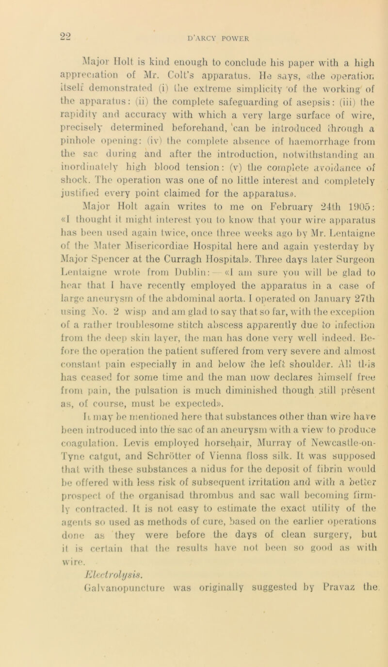 2*2 Major Ilolt is kind euough to conclude his paper with a liigh appréciation of Mr. Colt’s apparatus. Ho says, «the operation itself demonstrated (i) (lie extrême simplicity of the working of the apparatus: (ii) the complété safeguarding of asepsis: (iii) the rapidity and accuracy with which a very large surface of wire, precisely determined beforehand, ‘can be introduced through a pinhole opening: (iv) the complété absence of haemorrhage from the sac during and after the introduction, notwithstanding an inordinately liigh blood tension: (v) tlie complété avoidanee of sliock. The operation was one of no little interest and eompletely justifiée] every point claimed for the apparatus;). Major Holt again writes to me on February 24th 1905 : «I thought it might interest you to know that your wire apparatus bas been used again twice, once three weeks ago by Mr. Lentaigne of the Mater Misericordiae Hospital liere and again yesterday by Major Spencer at the Curragh Hospital». Three days later Surgeon Lentaigne wrote from Dublin: «1 ain sure you will be glad to hear that I ha\re recently employed the apparatus in a case of large aneurysm of the abdominal aorta. 1 operated on January 27th using No. 2 wisp and am glad to say that so far, with the exception of a rather troublesome stitch abscess apparently due to infection from the deep skin layer, I lie man bas doue very well indeed. Ue- fore tlie operation the patient suffered from very severe and almost constant pain espccially in and below the left shoulder. Ail tbis lias ceased for some finie and the man now déclarés himself free from pain, the pulsation is much diminished though still présent as, of course, must be expected». Il may be mentioned liere that substances other than wire bavre been introduced into the sac of an aneurysm with a view to produce coagulation. Levis employed horsehair, Murray of Newcastle-on- Tync catgut, and Schrotter of Vicnna floss silk. lt was supposed that with these substances a nidus for the deposit of fibrin would be offered with less risk of subséquent irritation and with a bette? prospect of the organisad thrombus and sac wall becoming firm- ly contracted. It is not easy to estimate the exact utility of the agents so used as methods of cure, based on the earlier operations donc as they were before the days of clean surgery, but it is certain that tin* results hâve not been so gond as with wire. Electrolysis. Galvanopuncture was originally suggested by Pravaz the