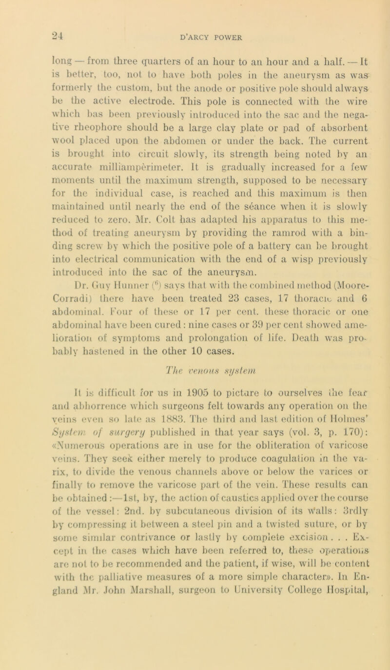 long — from three quarters of an hour to an hour and a lialf. — It is better, too, not to liave botli pôles in tlie aneurysm as was formerly the custoni, but the anode or positive pote should always be tlie active electrode. ïliis pôle is connected with the wire which bas been previously introduced into the sac and the néga- tive rheophore should be a large clay plate or pad of absorbent wool placed upon the abdomen or under the back. The current is brought into circuit slowly, its strength being noted by an accurate milliarnpèrimeter. It is gradually increased for a fewr moments until the maximum strength, supposed to be necessary for the individual case, is reached and tliis maximum is then maintained until nearly the end of the séance wlien it is slowly reduced to zéro. Mr. Colt lias adapted his apparatus to this me- thod of treating aneurysm by providing the ramrod with a bin- ding screw by which the positive pôle of a battery can lie brought into electrical communication with the end of a wisp previously introduced into the sac of the aneurysm. Dr. Guy Hunner ('’) says thaï with the combined method (Moore- Corradi) there hâve been treated 23 cases, 17 thoracie and 6 abdominal. Four of these or 17 per cent, these thoracic or one abdominal bave been cured : nine cases or 39 per cent showed ame- lioration of symptoms and prolongation of life. Deatli was pro- bably hastened in the otlier 10 cases. The venons System It is difficult for us in 1905 to picture to ourselves ihc fear and abhorrence which surgeons felt towards any operation on the yeius even so lato as 1883. The tliird and last édition of Holmes’ System of surgery published in that year says (vol. 3, p. 170): «Numerous operations are in use for the oblitération of varicose voins. They seek either merely to produce coagulation in the va- rix, to divide the venous channels above or below the varices or finally to remove the varicose part of the vein. These results can lie obtained :—lst, by, the action of caustics applied over the course of the vessel : 2nd. by subeutaneous division of its walls : 3rdly by compressing it between a steel pin and a twisted suture, or by some similar contrivance or lastly by complété excision. . . Ex- cept in the cases which hâve been referred to, these operations are not to be recommended and the patient, if wise, will be content with the palliative measures of a more simple character». in Ën- gland Mr. John Marshall, surgeon to University College Hospital,