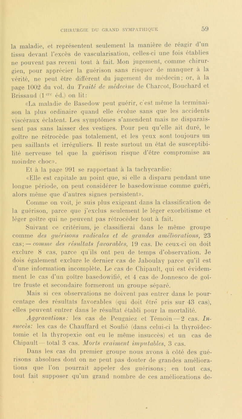 la maladie, et représentent seulement la manière de réagir d un tissu devant l’excès de vascularisation, celles-ci une lois établies ne pouvent pas reveni tout à fait. Mon jugement, comme chirur- gien, pour apprécier la guérison sans risquer de manquer a la vérité, ne peut être différent du jugement du médecin; or, à la page 1002 du vol. du Traité de médecine de Charcot, Bouchard et Brissaud (1crc éd.) on lit: «La maladie de Basedow peut guérir, c'est même la terminai- son la plus ordinaire quand elle évolue sans que les accidents viscéraux éclatent. Les symptômes s’amendent mais ne disparais- sent pas sans laisser des vestiges. Pour peu qu’elle ait duré, le goitre ne rétrocède pas totalement, et les yeux sont toujours un peu saillants et irréguliers. Il reste surtout un état de susceptibi- lité nerveuse tel que la guérison risque d’être compromise au moindre choc». Et à la page 991 se rapportant à la tachycardie: «Elle est capitale au point que, si elle a disparu pendant une longue période, on peut considérer le basedowisme comme guéri, alors même que d’autres signes persistent». Comme on voit, je suis plus exigeant dans la classification de la guérison, parce que j’exclus seulement le léger exorbitisme et léger goitre qui ne peuvent pas rétrocéder tout à fait. Suivant ce critérium, je classifierai dans le même groupe comme des guérisons radicales et de grandes améliorations, 23 cas; — comme des résultats favorables, 19 cas. De ceux-ci on doit exclure 8 cas, parce qu'ils ont peu de temps d’observation. Je dois également exclure le dernier cas de Jaboulay parce qu’il est d’une information incomplète. Le cas de Chipault, qui est évidem- ment le cas d’un goitre basedowifié, et 4 cas de Jonnesco de goi- tre fruste et secondaire formeront un groupe séparé. Mais si ces observations ne doivent lias entrer dans le pour- centage des résultats favorables (qui doit être pris sur 43 cas), ■elles peuvent entrer dans le résultat établi pour la mortalité. Aggravations : les cas de Peugniez et Témoin — 2 cas. In- succès: les cas de Chauffard et Soulié (dans celui-ci la thyroïdec- tomie et la thyropexie ont eu le même insuccès) et un cas de Chipault—total 3 cas. Morts vraiment imputables, 3 cas. Dans les cas du premier groupe nous avons à côté des gué- risons absolues dont on ne peut pas douter de grandes améliora- tions que l’on pourrait appeler des guérisons; en tout cas, tout fait supposer qu’un grand nombre de ces améliorations de-