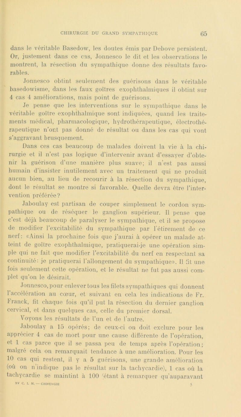 dans le véritable Basedow, les doutes émis par Debove persistent. Or, justement dans ce cas, Jonnesco le dit et les observations le montrent, la résection du sympathique donne des résultats favo- rables. Jonnesco obtint seulement des guérisons dans le véritable basedowisme, dans les faux goitres exophthalmiques il obtint sur 4 cas 4 améliorations, mais point de guérisons. Je pense que les interventions sur le sympathique dans le véritable goitre exophthalmique sont indiquées, quand les traite- ments médical, pharmacologique, hydrothérapeutique, électrothé- rapeutique n’ont pas donné de résultat ou dans les cas qui vont s’aggravant brusquement. Dans ces cas beaucoup de malades doivent la vie à la chi- rurgie et il n’est pas logique d’intervenir avant d’essayer d’obte- nir la guérison d’une manière plus suave; il n’est pas aussi humain d’insister inutilement avec un traitement qui ne produit aucun bien, au lieu de recourir à la résection du sympathique, dont le résultat se montre si favorable. Quelle devra être l’inter- vention préférée? Jaboulay est partisan de couper simplement le cordon sym- pathique ou de réséquer le ganglion supérieur. Il pense que c’est déjà beaucoup de paralyser le sympathique, et il se propose de modifier l’excitabilité du sympathique par l'étirement de ce nerf: «Ainsi la prochaine fois que j’aurai à opérer un malade at- teint de goître exophthalmique, pratiquerai-je une opération sim- ple qui ne fait que modifier l’excitabilité du nerf en respectant sa continuité: je pratiquerai l’allongement du sympathique». Il fit une fois seulement cette opération, et le résultat ne fut pas aussi com- plet qu’on le désirait. Jonnesco, pour enlever tous les filets sympathiques qui donnent l’accélération au cœur, et suivant en cela les indications de Fr. Iranck, lit. chaque fois qu’il put la résection du dernier ganglion cervical, et dans quelques cas, celle du premier dorsal. Voyons les résultats de l’un et de l’autre. Jaboulay a 15 opérés; de ceux-ci on doit exclure pour les apprécier 4 cas de mort pour une cause différente de l’opération, et 1 cas parce que il se passa peu de temps après l’opération; malgré cela on remarquait tendance à une amélioration. Pour les 10 cas qui restent, il y a 5 guérisons, une grande amélioration (où on n indique pas le résultat sur la tachycardie), 1 cas où la tachycardie se maintint à 100 'étant à remarquer qu’auparavant XV C. I. M. — CHIRURGIE 5