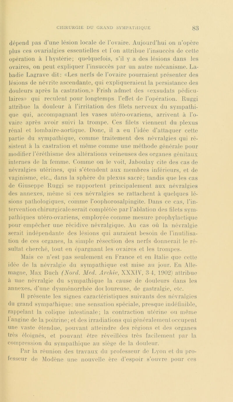 dépend pas d’une lésion locale de l’ovaire. Aujourd’hui on n’opère plus ces ovarialgies essentielles et l'on attribue l’insuccès de cette opération à 1 hystérie; quelquefois, s’il y a des lésions dans les ovaires, on peut expliquer l’insuccès par un autre mécanisme. La- badie Lagrave dit: «Les nerfs de l’ovaire pourraient présenter des lésions de névrite ascendante, qui expliqueraient la persistance des douleurs après la castration.» Frish admet des «exsudats pédicu- laires» qui reculent pour longtemps l’effet de l’opération. Ruggi attribue la douleur à l’irritation des filets nerveux du sympathi- que qui, accompagnant les vases utéro-ovariens, arrivent à l’o- vaire après avoir suivi la trompe. Ces filets viennent du plexus rénal et lombaire-aortique. Donc, il a eu l’idée d’attaquer cette partie du sympathique, comme traitement des névralgies qui ré- sistent à la castration et même comme une méthode générale pour modifier l’éréthisme des altérations veineuses des organes génitaux internes de la femme. Comme on le voit, Jaboulay cite des cas de névralgies utérines, qui s’étendent aux membres inférieurs, et de vaginisme, etc., dans la sphère du plexus sacré; tandis que les cas de Giuseppe Ruggi se rapportent principalement aux névralgies des annexes, même si ces névralgies se rattachent à quelques lé- sions pathologiques, comme l’oophorosalpingite. Dans ce cas, l’in- tervention chirurgicale serait complétée par l’ablation des filets sym- pathiques utéro-ovariens, employée comme mesure prophylactique pour empêcher une récidive névralgique. Au cas où la névralgie serait indépendante des lésions qui auraient besoin de l’inutilisa- tion de ces organes, la simple résection des nerfs donnerait le ré- sultat cherché, tout en épargnant les ovaires et les trompes. Mais ce n’est pas seulement en France et en Italie que cette idée de la névralgie du sympathique est mise au jour. En Alle- magne, Max Buch (Nord. Med. Archiv, XXXIY, 3-4, 1902) attribue à une névralgie du sympathique la cause de douleurs dans les annexes, d’une dysménorrhée doi loureuse, de gastralgie, etc. Il présente les signes caractéristiques suivants des névralgies du grand sympathique: une sensation spéciale, presque indéfinible, rappelant la colique intestinale; la contraction utérine ou même 1 angine de la poitrine; et des irradiations qui généralement occupent une vaste étendue, pouvant atteindre des régions et des organes très éloignés, et pouvant être réveillées très facilement par la compression du sympathique au siège de la douleur. Par la réunion des travaux du professeur de Lyon et du pro- fesseur de Modène une nouvelle ère d’espoir s’ouvre pour ces