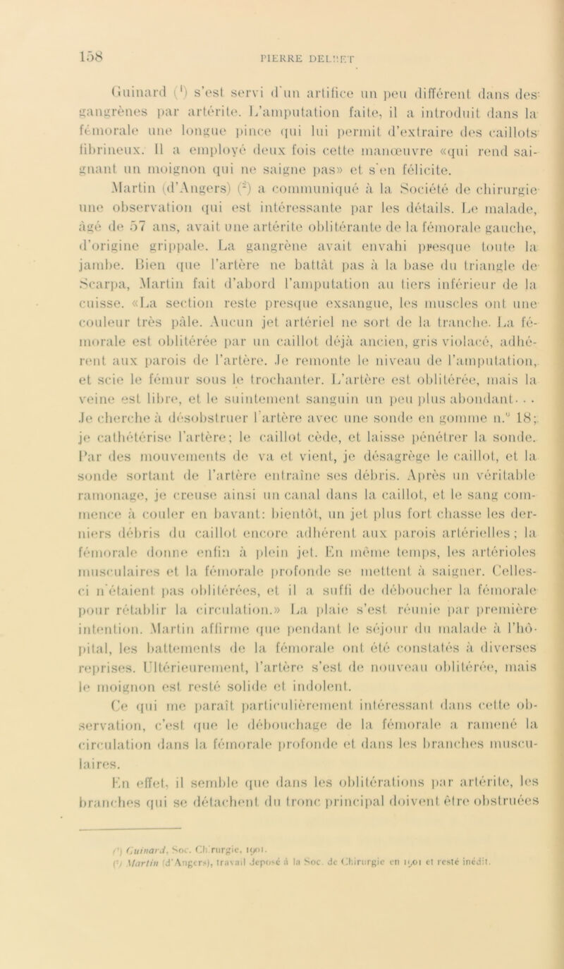 Guinard (') s’est servi d'un artifice un peu différent dans des- gangrènes par artérite. L’amputation faite, il a introduit dans la fémorale une longue pince qui lui permit d’extraire des caillots fibrineux. Il a employé deux fois cette manœuvre «qui rend sai- gnant un moignon qui ne saigne pas» et s’en félicite. Martin (d’Angers) (-) a communiqué à la Société de chirurgie une observation (pii est intéressante par les détails. Le malade, âgé de 57 ans, avait une artérite oblitérante de la fémorale gauche, d’origine grippale. La gangrène avait envahi presque toute la jambe. Bien que l’artère ne battât pas à la base du triangle de Scarpa, Martin fait d’abord l’amputation au tiers inférieur de la cuisse. «La section reste presque exsangue, les muscles ont une couleur très pâle. Aucun jet artériel ne sort de la tranche. La fé- morale est oblitérée par un caillot déjà ancien, gris violacé, adhé- rent aux parois de l’artère. Je remonte le niveau de l’amputation, et scie le fémur sous le trochanter. L’artère est oblitérée, mais la veine est libre, et le suintement sanguin un peu plus abondant. . . Je cherche à désobstruer 1 artère avec une sonde en gomme n.u 18; je cathétérise l’artère; le caillot cède, et laisse pénétrer la sonde. Bar des mouvements de va et vient, je désagrège le caillot, et la sonde sortant de l’artère entraîne ses débris. Après un véritable ramonage, je creuse ainsi un canal dans la caillot, et le sang com- mence à couler en bavant: bientôt, un jet plus fort chasse les der- niers débris du caillot encore adhérent aux parois artérielles; la fémorale donne enfin à plein jet. En même temps, les artérioles musculaires et la fémorale profonde se mettent à saigner. Celles- ci n étaient pas oblitérées, et il a suffi de déboucher la fémorale pour rétablir la circulation.» La plaie s’est réunie par première intention. Martin affirme que pendant le séjour du malade à l'hô- pital, les battements de la fémorale ont été constatés à diverses reprises. Ultérieurement, l’artère s’est de nouveau oblitérée1, mais le moignon est resté solide et indolent. Ce qui me paraît particulièrement intéressant dans cette ob- servation, c’est que le débouchage de la fémorale a ramené la circulation dans la fémorale profonde et dans les branches muscu- laires. En effet, il semble que dans les oblitérations par artérite, les branches qui se détachent du tronc principal doivent être obstruées (') Guinard, Soc. Chirurgie, 1901. \-i Martin d-A.ngt rs), travail dépose à la Soc. de Chirurgie en n_,oi et resté inédit.