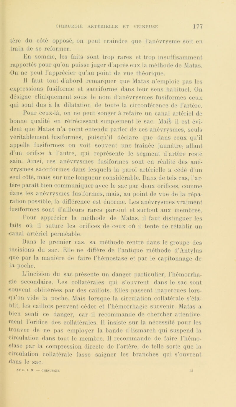 1ère du côté opposé, on peut craindre que l’anévrysme soit en train de se reformer. En somme, les faits sont trop rares et trop insuffisamment rapportés pour qu’on puisse juger d'après eux la méthode de Matas. On ne peut l’apprécier qu’au point de vue théorique. 11 faut tout d'abord remarquer que Matas n’emploie pas les expressions fusiforme et sacciforme dans leur sens habituel. On désigne cliniquement sous le nom d’anévrysmes fusiformes ceux qui sont dus à la dilatation de toute la circonférence de l’artère. Pour ceux-là, on ne peut songer à refaire un canal artériel de bonne qualité en rétrécissant simplement le sac. Mais il est évi- dent que Matas n’a point entendu parler de ces anévrysmes, seuls véritablement fusiformes, puisqu’il déclare que dans ceux qu’il appelle fusiformes on voit souvent une traînée jaunâtre, allant d’un orifice à l’autre, qui représente le segment d’artère resté sain. Ainsi, ces anévrysmes fusiformes sont en réalité des ané- vrysmes sacciformes dans lesquels la paroi artérielle a cédé d’un seul côté, mais sur une longueur considérable. Dans de tels cas, l’ar- tère paraît bien communiquer avec le sac par deux orifices, comme dans les anévrysmes fusiformes, mais, au point de vue de la répa- ration possible, la différence est énorme. Les anévrysmes vraiment fusiformes sont d’ailleurs rares partout et surtout aux membres. Pour apprécier la méthode de Matas, il faut distinguer les faits où il suture les orifices de ceux où il tente de rétablir un •canal artériel perméable. Dans le premier cas, sa méthode rentre dans le groupe des incisions du sac. Elle ne diffère de l’antique méthode d’Antylus que par la manière de faire l’hémostase et par le capitonnage de la poche. L’incision du sac présente un danger particulier, l’hémorrha- gie secondaire. Les collatérales qui s’ouvrent dans le sac sont souvent oblitérées par des caillots. Elles passent inaperçues lors- qu’on vide la poche. Mais lorsque la circulation collatérale s’éta- blit, les caillots peuvent céder et l’hémorrhagie survenir. Matas a bien senti ce danger, car il recommande de chercher attentive- ment l’orifice des collatérales. 11 insiste sur la nécessité pour les trouver de ne pas employer la bande d'Esmarch qui suspend la circulation dans tout le membre. 11 recommande de faire l’hémo- stase par la compression directe de l’artère, de telle sorte que la circulation collatérale fasse saigner les branches qui s’ouvrent dans le sac. XV C. I. M — CHIRURGIE 12