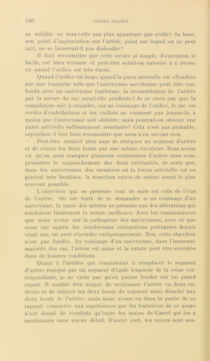 sa solidité ne sera-t-elle pas plus apparente que réelle? Sa base, son point d’implantation sur l’artère, point sur lequel on ne peut agir, 11e se laisserait-il pas distendre? Il faut reconnaître que cette suture si simple, d’exécution si facile, est bien tentante et peut-être serait-on autorisé à y recou- rir quand l’orifice est très étroit. Quand l’orifice est large, quand la paroi artérielle est effondrée sur une longueur telle que l’anévrysme sacciforme peut être con- fondu avec un anévrysme fusiforme, la reconstitution de l’artère par la suture du sac serait-elle prudente? Je ne crois pas que la coagulation soit à craindre, car au voisinage de l'orifice, le sac est revêtu d endothélium et les caillots ne viennent pas jusque-là, à moins que l’anévrysme soit oblitéré: mais pourrait-on obtenir une paroi artérielle suffisamment résistante? Cela n’est pas probable, cependant il faut bien reconnaître que nous n’en savons rien. Peut-être serait-il plus sage de réséquer un segment d’artère et de réunir les deux bouts par une suture circulaire. Nous avons vu qu'on peut réséquer plusieurs centimètres d’artère sans com- promettre le rapprochement des deux extrémités, de sorte que, dans les anévrysmes des membres où la lésion artérielle est en général très localisée, la résection suivie de suture serait le plus souvent possible. L'objection qui se présente tout de suite est celle de l’état de l’artère. On est tenté de se demander si au voisinage d’un anévrysme, la paroi des artères ne présente pas dos altérations qui rendraient fatalement la suture inefficace. Avec les connaissances que nous avons sur la pathogénie des anévrysmes, avec ce que nous ont appris les nombreuses extirpations pratiquées depuis vingt ans, on peut répondre catégoriquement: Non, cette objection n’est pas fondée. Au voisinage d’un anévrysme, dans l’immense majorité des cas, l’artère est saine el la suture peut être exécutée dans de bonnes conditions. Quant à l’artifice (pii consisterait à remplacer le segment d’artère réséqué par un segment d’égale longueur de la veine cor- respondante, je ne crois pas qu’on puisse fonder sur lui grand espoir. Il semble très simple de sectionner l’artère en deux en- droits et de suturer les deux bouts du segment ainsi détaché aux deux bouts de l’artère; mais nous avons vu dans la partie de ce rapport consacrée aux expériences (pie les tentatives de ce genre n’ont donné de résultats qu’entre les mains de Carrel qui les a mentionnés sans aucun détail. D’autre part, les veines sont sou-