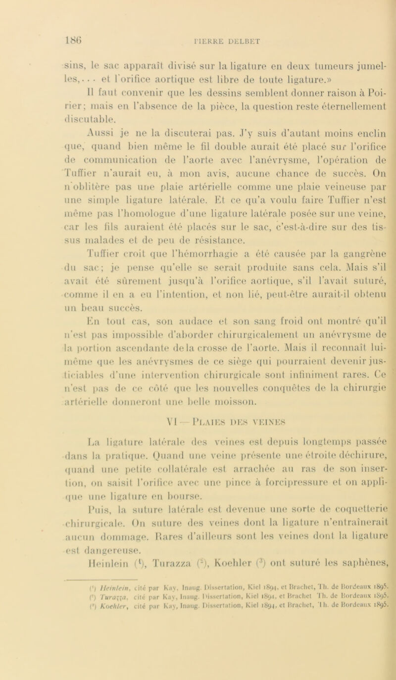 sins, le sac apparaît divisé sur la ligature en deux tumeurs jumel- les, • • • et 1 orifice aortique est libre de toute ligature.» 11 faut convenir (pie les dessins semblent donner raison à Poi- rier; mais en l’absence de la pièce, la question reste éternellement discutable. Aussi je ne la discuterai pas. J’y suis d’autant moins enclin <pie, quand bien même le fil douille aurait été placé sur l’orifice de communication de l’aorte avec l’anévrysme, l’opération de Tuffier n’aurait eu, à mon avis, aucune chance de succès. On n’oblitère pas une plaie artérielle comme une plaie veineuse par une simple ligature latérale. Et ce qu’a voulu faire Tuffier n’est même pas l’homologue d’une ligature latérale posée sur une veine, car les fils auraient été placés sur le sac, c’est-à-dire sur des tis- sus malades et de peu de résistance. Tuffier croit que l’hémorrliagie a été causée par la gangrène du sac; je pense qu’elle se serait produite sans cela. Mais s’il avait été sûrement jusqu’à l’orifice aortique, s’il l'avait suturé, comme il en a eu l’intention, et non lié, peut-être aurait-il obtenu un beau succès. En tout cas, son audace et son sang froid ont montré qu’il n’est pas impossible d’aborder chirurgicalement un anévrysme de la portion ascendante delà crosse de l’aorte. Mais il reconnaît lui- même que les anévrysmes (h* ce siège qui pourraient devenir jus- ticiables d’une intervention chirurgicale sont infiniment rares. Ce n’est pas de ce côté que les nouvelles conquêtes de la chirurgie artérielle donneront une belle moisson. VI — PEAIES I ) ES Y KIN ES La ligature latérale des veines est depuis longtemps passée dans la pratique. Quand une veine présente une étroite déchirure, quand une petite collatérale est arrachée au ras de son inser- tion, on saisit l’orifice avec une pince à forcipressure et on appli- que une ligature en bourse. Puis, la suture latérale est devenue une sorte de coquetterie chirurgicale. On suture des veines dont la ligature n’enlramenait aucun dommage. Rares d’ailleurs sont les veines dont la ligature est dangereuse. Ileinlein (l), Turazza (-), Koehler (;1) ont suturé les saphènes, O Ileinlein, cité par Kay, Inaug. Dissertation, Kiel 1S94, et Brachet, Th. de Bordeaux 189?. (') lura\\a, cité par Kay, Inaug. Dissertation, Kiel 1894, et Brachet I h. de Bordeaux 1 &>ç>5. (:,j Koehler, cité par Kay, Inaug. Dissertation, Kiel 1894, et Brachet, Ih. de Bordeaux 1895.