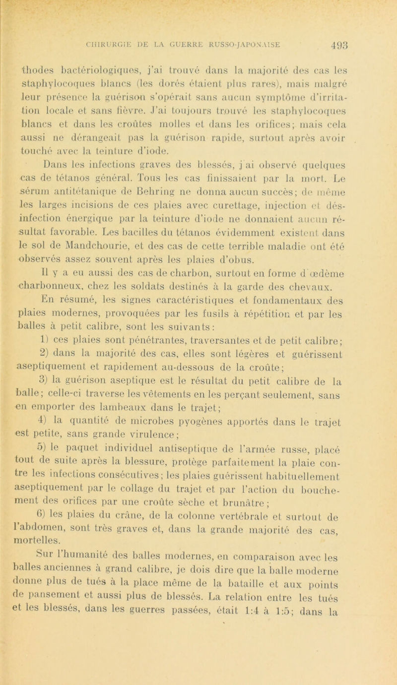 thodes bactériologiques, j’ai trouvé dans la majorité des cas les staphylocoques blancs (les dorés étaient plus rares), mais malgré leur présence la guérison s’opérait sans aucun symptôme d’irrita- tion locale et sans fièvre. J’ai toujours trouvé les staphylocoques blancs et dans les croûtes molles et dans les orifices; mais cela aussi ne dérangeait pas la guérison rapide, surtout après avoir touché avec la teinture d’iode. Dans les infections graves des blessés, j ai observé quelques cas de tétanos général. Tous les cas finissaient par la mort. Le sérum antitétanique de Behring ne donna aucun succès; de même les larges incisions de ces plaies avec curettage, injection et dés- infection énergique par la teinture d’iode ne donnaient aucun ré- sultat favorable. Les bacilles du tétanos évidemment existent dans le sol de Mandchourie, et des cas de cette terrible maladie ont été observés assez souvent après les plaies d’obus. Il y a eu aussi des cas de charbon, surtout en forme d œdème ■charbonneux, chez les soldats destinés à la garde des chevaux. En résumé, les signes caractéristiques et fondamentaux des plaies modernes, provoquées par les fusils à répétition et par les balles à petit calibre, sont les suivants: 1) ces plaies sont pénétrantes, traversantes et de petit calibre; 2) dans la majorité des cas, elles sont légères et guérissent aseptiquement et rapidement au-dessous de la croûte; 3) la guérison aseptique est le résultat du petit calibre de la balle; celle-ci traverse les vêtements en les perçant seulement, sans en emporter des lambeaux dans le trajet; 4) la quantité de microbes pyogènes apportés dans le trajet est petite, sans grande virulence; 5) le paquet individuel antiseptique de l’armée russe, placé tout de suite après la blessure, protège parfaitement la plaie con- tre les infections consécutives; les plaies guérissent habituellement aseptiquement par le collage du trajet et par l’action du bouclie- ment des orifices par une croûte sèche et brunâtre ; 6) les plaies du crâne, de la colonne vertébrale et surtout de l’abdomen, sont très graves et, dans la grande majorité des cas, mortelles. Sur 1 humanité des balles modernes, en comparaison avec les balles anciennes à grand calibre, je dois dire que la balle moderne donne plus de tués à la place même de la bataille et aux points de pansement et aussi plus de blessés. La relation entre les tués et les blessés, dans les guerres passées, était 1:4 à 1:5; dans la