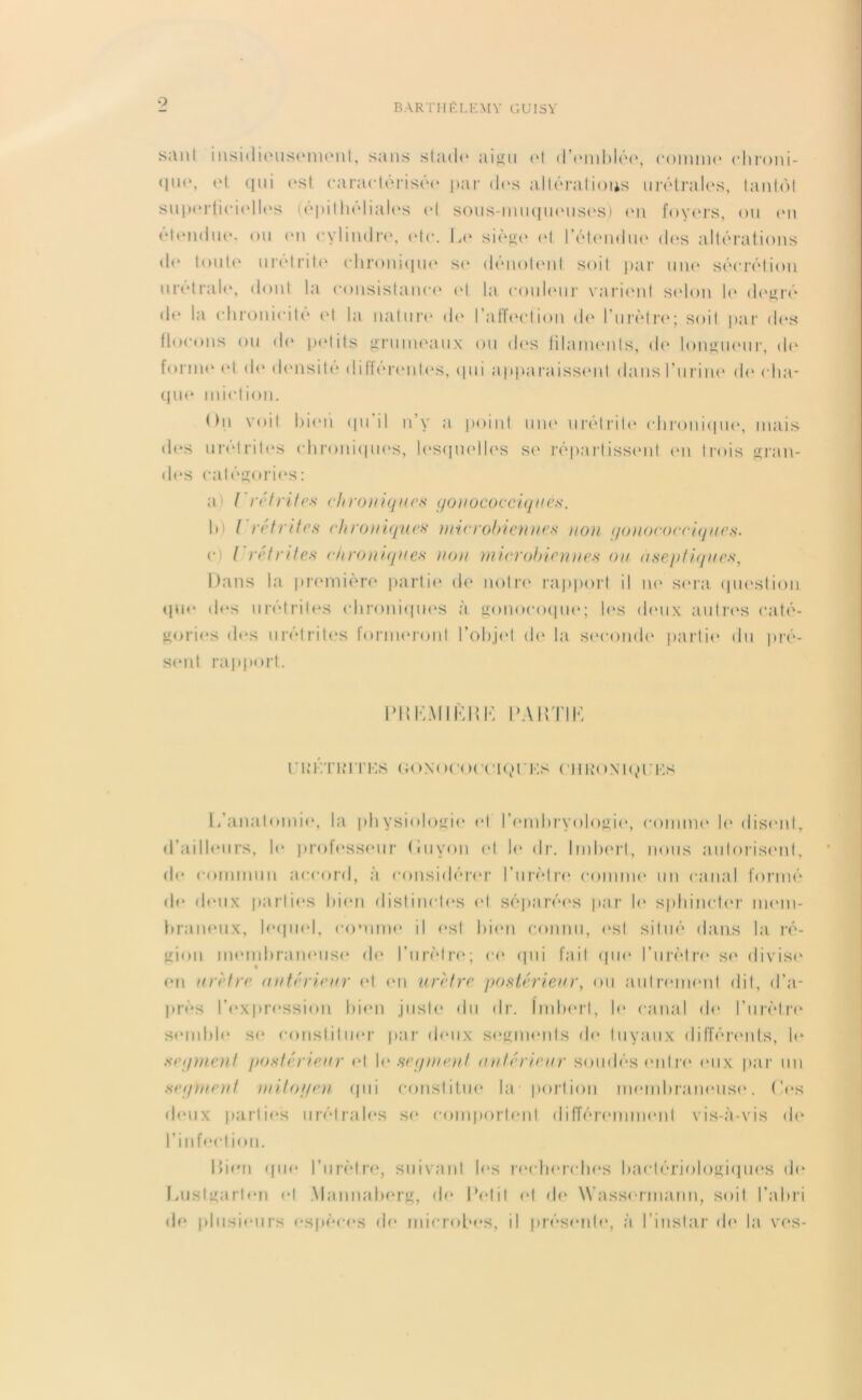 9 s;inl insidieusement, sans st;ul<* aigu et d'emblée, comme ehroni- qui est caractérisée par dos altéraiions urétrales, tantôt sup<*rtici(*lles (épithéliales cl sous-muqueuses) en foyers, ou en etendue, ou en cylindre, (Mc. Le siège et l’étendue des altérations do toute urétrite chronique se dénotent soit par une sécrétion uretrale, dont la consistance et la couleur varient selon 1<* degré de la chronicité et la nature de l’affection de l’urètre; soit par des flocons ou de petits grumeaux ou des filaments, de longueur, de forme <M do densité differentes, (pii apparaissent dans l’urine de cha- que miction. On voit bien qu’il n’y a point une urétrite chronique, mais des urétrites chroniques, lesquelles se répartissent en trois gran- des catégories: a t'réfrites ch roniques gonococciques. b) ( réfrites chroniques microbiennes non gonococciques. e l rétrites chroniques non microbiennes ou aseptiques, Dans la première partie de notre rapport il ne sera question que des urétrites chroniques à gonocoque; les deux autres caté- gories des urétrites formeront l’objet de la seconde partie du pré- sent rapport. PH KM IKH K PARTI K ri;i’.ti;ites GONocoeeiQres (’hkonkr:es L’anatomie, la physiologie et l’embryologie, comme le disent, d’ailleurs, le professeur (iuyon et le dr. Imbert, nous autorisent, de commun accord, à considérer l’urètre comme un canal formé de deux parties bien distinctes et séparées par le sphincter mem- braneux, lequel, comme il est bien connu, est situé dans la ré- gion membraneuse de l’urètre; ce qui fait que l’urètre se divise en urètre antérieur et en urètre postérieur, ou autrement dit, d’a- près l'expression bien juste du dr. Imbert, b* canal de l’urètre semble se constituer par deux segments de tuyaux différents, le segment postérieur et le segment (intérieur soudés entre eux par un .segment mitoyen qui constitue la portion membraneuse. Les deux parties urétrales se comportent différemment vis-à-vis de l’infection. Rien qm* l’urètre, suivant b‘s recherches bactériologiques de Luslgarlen et Mannaberg, de Petit et de Wassermann, soit l’abri de plusieurs espèces de microbes, il présente, à l’instar de la vos-