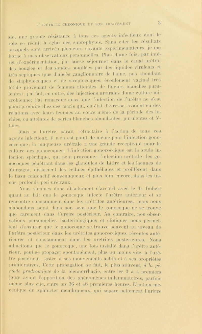 > si<‘, une grande résistance à tous ces agents inleclieiix dont le rôle se réduit à relui des saprophytes. Sans citer les résultats auxquels sont arrivés plusieurs savants expérimentateurs, je me borne à mes observations personnelles. Idus d’uni1 lois, par inte- ret d’expérimentation, j’ai laissé séjourner dans le canal nrétral des bougies et <les sondes souillées par des liquides virulents et très septiques (pus d’abcès ganglionnaire de Faine, pus abondant de staphylocoques et de streptocoques, écoulement vaginal très fétide provenant de femmes atteintes de llueurs blanches puru- lentes); j’ai fait, en outre, des injections u ré traies d’une culture mi- crobienne; j’ai remarqué aussi que l’infection de l’urètre ne s’est point produite chez des maris qui, en état d’ivresse, avaient eu des relations avec leurs femmes au cours même de la période des lo- chies, ou atteintes de pertes blanches abondantes, purulentes et fé- tides. Mais si l’urètre paraît réfractaire à l’action de tous ces agents infectieux, il n'en est point de même pour l’infection gono- coccique: la muqueuse urétrale a une grande réceptivité pour la culture des gonocoques. L’infection gonococcique est la seule in- fection spécifique, qui peut provoquer l'infection urétrale: les go- nocoques pénétrant dans les glandules de Littré et les lacunes de Morgagni, dissocient les cellules épithéliales et prolifèrent dans h* tissu conjonctif sous-muqueux et plus loin encore, dans les tis- sus profonds péri-urétraux. Nous sommes donc absolument d’accord avec le dr. Imbert quant au fait que le gonocoque infecte l’urètre antérieur et se rencontre constamment dans les urétrites antérieures; mais nous n’abondons point dans son sens que le gonocoque ne se trouve que rarement dans l’urètre postérieur. Au contraire, nos obser- vations personnelles bactériologiques et cliniques nous permet- tent d assurer que le gonocoque se trouve souvent au niveau de l’urètre postérieur dans les urétrites gonococciques récentes anté- rieures et constamment dans les urétrites postérieures. Nous admettons que le gonocoque, une fois installé dans l’urètre anté- rieur, peut se propager spontanément, plus ou moins vite, à l’urè- tre postérieur, grâce à ses mouvements actifs et à ses propriétés prolifératives. Cette propagation se fait, le plus souvent, à la pé- riode prodromique de la blennorrhagie, entre les 2 à 4 premiers jours avant l’apparition des phénomènes inflammatoires, parfois même plus vile, entre les 36 et 4tt premières heures. L’action mé- canique du sphincter membraneux, qui sépare nettement l’urètre