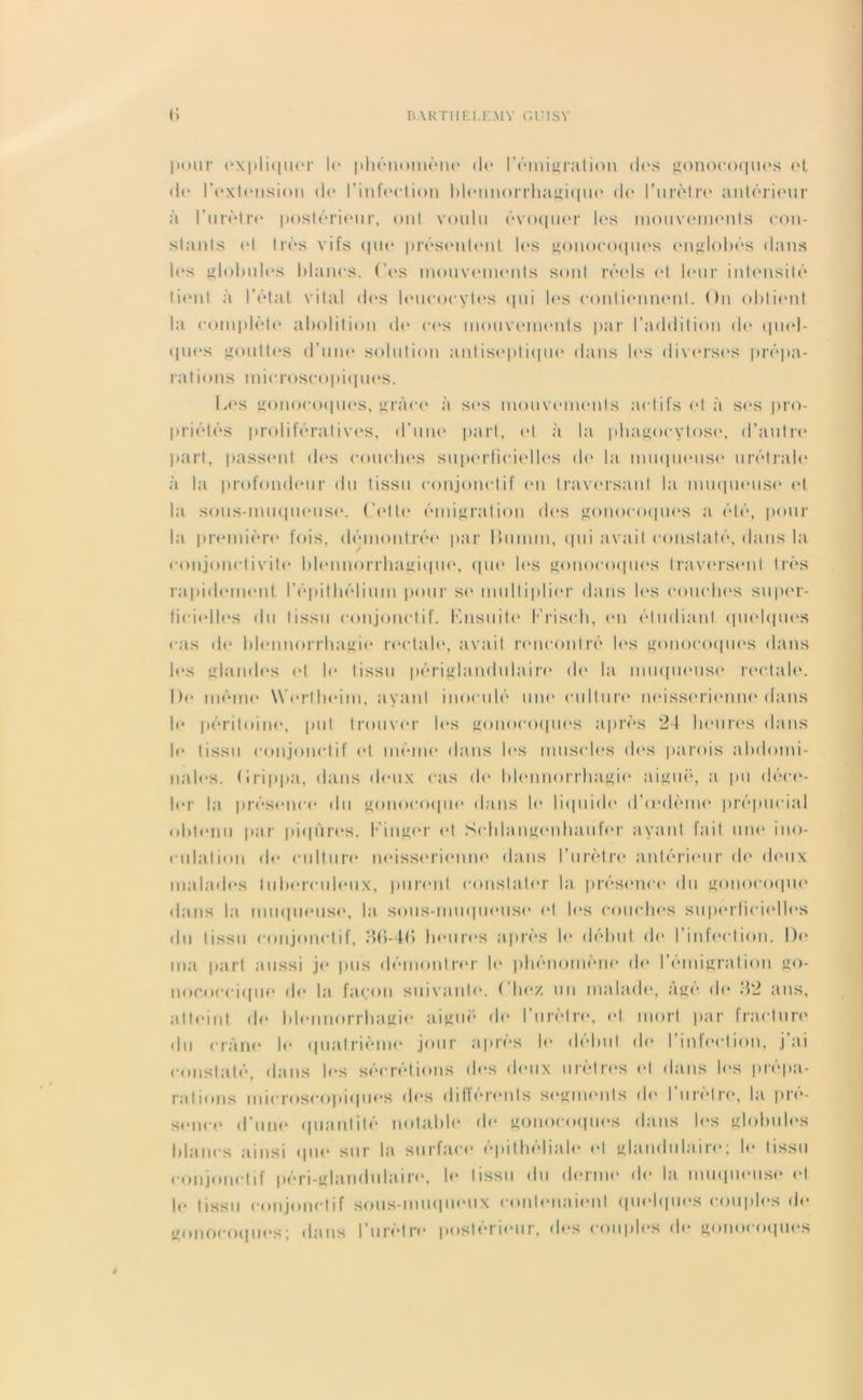 pour expliquer le phénomène de l'émigration des gonocoques et de l’extension de l'infection hlennorrhagique de l’urètre antérieur à l’iirètre postérieur, ont voulu évoquer les mouvements con- stants et très vifs que présentait les gonocoques englobés dans les globules blancs. Ces mouvements sont réels et leur intensité tient à l’état vital des leucocytes qui les contiennent. On obtient la complète abolition de ces mouvements par l’addition de quel- ques gouttes d’une solution antiseptique dans les diverses prépa- rations microscopiques. Les gonocoques, grâce à ses mouvements actifs et à ses pro- priétés prolifératives, d’une part, et à la phagocytose, d’autre part, passent des couches superficielles de la muqueuse urélraie à la profondeur du tissu conjonctif en traversant la muqueuse et la sous-muqueuse. Cette émigration des gonocoques a été, pour la première fois, démontrée par Ihimm, qui avait constaté, dans la conjonctivite hlennorrhagique, que les gonocoques traversent très rapidement l’épithélium pour su multiplier dans les couches super- ficielles du tissu conjonctif. Knsuite Krisch, en étudiant quelques cas de blennorrhagie rectale, avait rencontré les gonocoques dans les glandes et le tissu périglandulaire de la muqueuse rectale. De même Werlheim, ayant inoculé 11110 culture neisserienne dans b* péritoine, put trouver les gonocoques après 24 heures dans le tissu conjonctif et même dans les muscles des parois abdomi- nales. (Irippa, dans deux cas (h* blennorrhagie aiguë, a pu déce- ler la présence du gonocoque dans le liquide d’u'dème prépucial obtenu par piqûres. Kinger et Schlangenhaufer ayant fait une ino- culation de culture neisserienne dans l’urètre antérieur de deux malades tuberculeux, purent constater la présence du gonocoque dans la muqueuse, la sous-muqueuse et les couches superficielles du tissu conjonctif, )>(>-4(> heures après le début de l’infection. De ma part aussi je pus démontrer le phénomène de l’émigration go- nococcique de la façon suivante, fiiez un malade, âge do ‘42 ans, atteint de blennorrhagie aiguë de l’urètre, et mort par fracture du crâne le quatrième jour après le début de l’infection, j’ai constaté, dans les sécrétions des deux urètres <4 dans les prépa- rations microscopiques des différents segments de l’urètre, la pré- sence d’une quantité notable de gonocoques dans les globules blancs ainsi que sur la surface épithéliale et glandulaire; le tissu conjonctif péri-glandulaire, le tissu du derme de la muqueuse et le tissu conjonctif sous-muqueux contenaient quelques couples (Je gonocoques; dans l’urètre postérieur, des couples de gonocoques