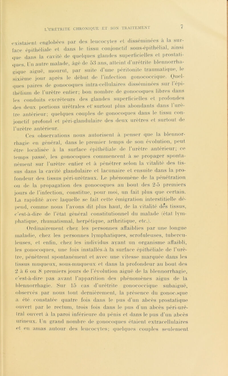 existaient englobées par des leucocytes et disséminées à la sur- i;ic*e épithéliale et dans le tissu conjonctif sous-épithélial, ainsi <iue dans la cavité de quelques glandes superficielles et prostati- ques. Un autre malade, âgé de 53 ans, atteint d’urétrite blennorrha- üique aiguë, mourut, par suite d’une péritonite traumatique, le sixième jour après le début do l’infection gonococcique. Quel- ques paires de gonocoques intra-cellulaires disséminées sur I épi- thélium de l’urètre entier; bon nombre de gonocoques libres dans les conduits excréteurs des glandes superficielles et profondes des deux portions urétrales et'surtout plus abondants dans l’urè- tre antérieur; quelques couples de gonocoques dans le tissu con- jonctif profond et péri-glandulaire des deux urètres et surtout de l’urètre antérieur. Ces observations nous autorisent à penser que la blennor- rhagie en général, dans le premier temps de son évolution, peut être localisée à la surface épithéliale de l’urètre antérieur; ce temps passé, les gonocoques commencent à se propager sponta- nément sur l’urètre entier et à pénétrer selon la vitalité des tis- sus dans la cavité glandulaire et lacunaire et ensuite dans la pro- fondeur des tissus péri-urétraux. Le phénomène de la pénétration ou de la propagation des gonocoques au bout des 2-5 premiers jours de l’infection, constitue, pour moi, un fait plus que certain. La rapidité avec laquelle se fait cette émigration interstitielle dé- pend, comme nous l’avons dit plus haut, de la vitalité des tissus, c’est-à-dire de l’état général constitutionnel du malade (état lym- phatique, rhumatismal, herpétique, arthritique, etc.). Ordinairement chez les personnes affaiblies par une longue maladie, chez les personnes lymphatiques, scrofuleuses, tubercu- leuses, et enfin, chez les individus ayant un organisme affaibli, les gonocoques, une fois installés à la surface épithéliale de l’urè- tre, pénètrent spontanément et avec une vitesse marquée dans les tissus muqueux, sous-muqueux cl dans la profondeur au bout des 2 à 6 ou <S premiers jours de l’évolution aiguë de la blennorrhagie, c’est-à-dire pas avant l’apparition des phénomènes aigus de la blennorrhagie. Sur 15 cas d’urétrite gonococcique subaiguë, observés par nous tout dernièrement, la présence du gonocoque a été constatée quatre fois dans le pus d’un abcès prostatique, ouvert par le rectum, trois fois dans le pus d un abcès péri-uré- Iral ouvert à la paroi inférieure du pénis et dans le pus d’un abcès urineux. Un grand nombre de gonocoques étaient extracellulaires H en amas autour des leucocytes; quelques couples seulement.