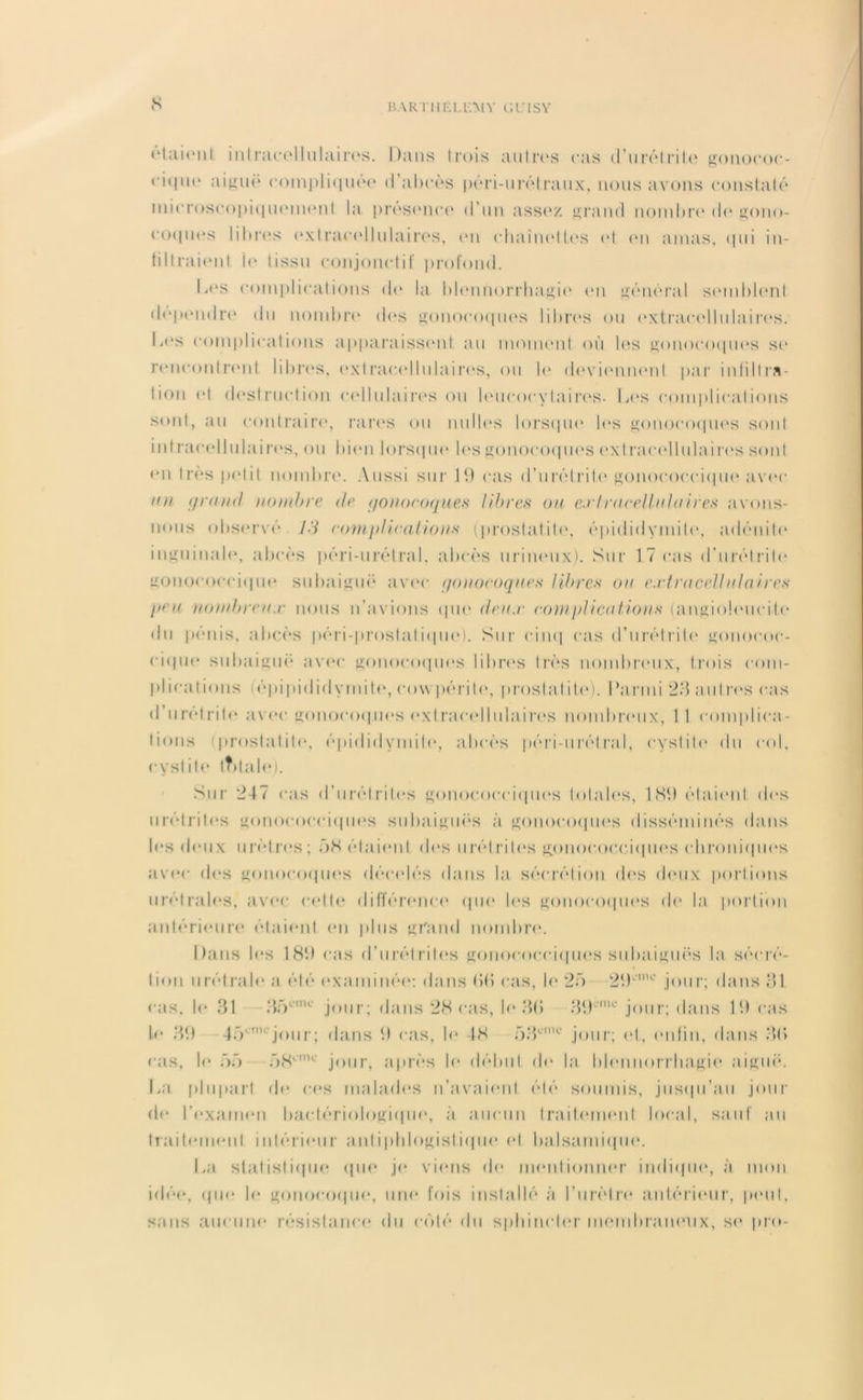 N BARTlIÉI.llMY C.l'ISY étaient intracellulaires. Dans trois autres cas d’urélrite* gouococ- ciqiu* aiguë compliquée d’abcès péri-urélraux, nous avons constaté microscopiquememt la presemee d’un assez grand nombre de gono- coques libres extracellulaires, en chaînettes et eu amas, qui in- tiltraient ie tissu conjonctif profond. Des complications de la blennorrhagie1 en général semblent dépendre du nombre des gonocoques libres ou extracellulaires. Ia‘s complications apparaissent au momenit où les gonocoques se rencontrent libres, extracellulaires, ou le deviennent par infiltra- tion et destruction cellulaires ou leucocytaires. Los complications sont, au contraire, rares ou nul les lorsque les gonocoques sont intracellulaires, ou bien lorsque les gonocoques extracellulaires sont en très petit nombre. Aussi sur 19 cas d’urétrite gonococcique avec un fjraml nombre de <jonocoques libres ou ex!racellnInires avons- nous observé l't complications (prostatite1, épididymite1, adénite1 inguinale*, abcès péri-urétral, ahcès urinemx). Sur 1.7 cas d’urétrite1 gonococcique subaiguë avec ponocoques libres ou extracellulaires peu nombreux nous n’avions que* <lcux complications (angioleMicite1 • lu pénis, abcès péri-prostal iepie). Sur cinq cas d’urétrite1 gonococ- cique subaigue1 avec gonocoques libres très nombreuix, trois com- plications épipididymih1, cow périle, prosla I ite). Parmi -A a ut res cas d urelrite avec gonocoques exl racel lu la i re*s nombremx, 1 1 complica- tions prostatite, épididymite1, abcès péri-urétral, cystite1 du col, e * \* s I ite1 tTdale). Sur 217 cas d’urétrites gonocex-ciepms totales, 1 89 étaient des urétrites gonococciques subaiguës à gonocoques disséminés dans les deux urèlres ; 7)8 étaient «les urélrite's gonococciepies ederoniques avec des gonoco<|U(“s décédés dans la sécrétion de's ebmx portions urétrales, avec celle différemee1 epie les ge>nnce)epieis de* la portion anlériemre étaient em plus grand nombre1. Dans les 189 cas d’urélrile‘s gonococeitpies suhaiguës la sécré- tion urél raie a été examinée: dans (18 cas, le1 25 29L”K' jour; élans 31 r;is, le 31 3;VnK jour; dans 28 cas, le1 3(1 39en,c jour; dans 19 cas l<1 39 4ôonie jour ; élans 9 cas, le 48 f)3L-mc jour; et, enfin, dans 3<> ois, le ôü .)8crT'' jour, après le1 début de* la blemnorrhagie aigue*. La plupart de c<‘s malades n’avaieml été soumis, jusepi’au jour eb1 l’eixamein baetériologiepie*, à aucun Iraiteunenl local, sauf au traitement intérieMir a ni i pblogisl iepie* et balsamiepie1. La statistiepie* epie- je* viens de mentionner indiefiie1, à mon idée*, epie b* gonocoepje, une* fois installé à l’urètre* antérieur, pe*ul, sans aucune résistance- du cédé du sphincter membraneux, se pro-