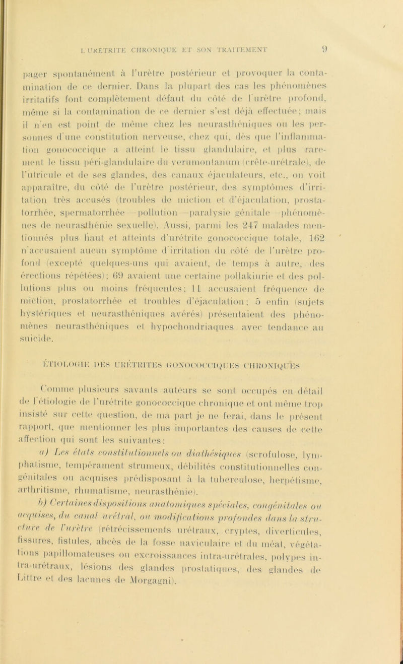 pager spontanément à l'urètre postérieur t*l provoquer la conta- mination de ce dernier. Dans la pluparl des cas les phénomènes irritatifs font complètement défaut du côté de I urètre profond, même si la contamination do ce dernier s’est déjà effectuée; mais il n’en est point do même chez les neurasthéniques ou les per- sonnes d’une constitution nerveuse, chez qui, dès que l'inflamma- tion gonococcique a attoin! le tissu glandulaire, et plus rare- ment le tissu péri-glandulairo du verumontanum (crèle-urétralo), de rulricule et de ses glandes, des canaux éjaculalours, etc., on voit apparaître, du côté de l’urètre postérieur, des symptômes d'irri- tation très accusés (troubles de miction et (l’éjaculation, prosta- torrhée, spermatorrhée pollution paralysie génitale phénomè- nes de neurasi-hénio sexuelle). Aussi, parmi les 247 malades men- tionnés plus liant et atteints d’urétrite gonococcique totale, 1(52 n accusaient aucun symptôme d irritation du côté do l’urètre pro- fond (excepté quelques-uns qui avaient, de temps à autre, des érections répétées); (51) avaient une certaine pollakiurie et des pol- lutions plus ou moins fréquentes; It accusaient fréquence de miction, proslatorrhée et troubles d’éjaculation; ô enfin (sujets hystériques et neurasthéniques avérés) présentaient, des phéno- mènes neurasthéniques et hypochondriaques avec tendance au suicide. ET1< >!,<><; JE l>ES UK ET RITES (JOXOUOCVKJUES ClIKON'lqU'ES ( omme plusieurs savants auteurs se sont occupés on détail do I étiologie do l’urétrite gonococcique chronique et ont même trop insisté sur cette question, de ma part, je ne ferai, dans le présent rapport, que mentionner les plus importantes des causes (h* cotte affection qui sont les suivantes: <0 Les états constitutionnels ou diathésiques (scrofulose, lym- phatisme, tempérament strumeux, débilités constitutionnelles con- génitales ou acquises prédisposant a la tuberculose, herpétisme, arthritisme, rhumalisme, neurasthénie). h) ( ertaines disposilions anatomiques spéciales, coiiqén itales on acquises, da canal uréiràl, on modifications profondes dans la strn- clure de Vurètre (rétrécissements urélraux, cryptes, diverticules, fissures, fistules, abcès do la fosse navieulaire et du méat, végéta- liens papi I lomaf (Mises ou excroissances intra-u ré traies, polypes in- Ira-urétraux, lésions des glandes prostatiques, des glandes de l'itlre et des lacunes do Morgagni).