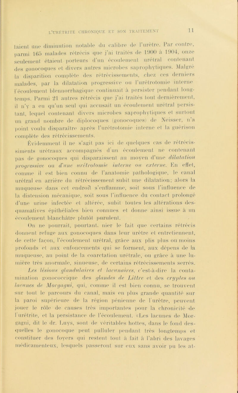 1 aient mie diminution notable du calibre de l’urètre. Par contre, parmi 165 malades rétrécis que j’ai traités de PKK) à 1904, onze seulement étaient porteurs d’un écoulement urétral contenant des gonocoques et divers autres microbes saprophytiques. Maigre la disparition complète des rétrécissements, chez ces derniers malades, par la dilatation progressive ou l’urétrotomie interne l'écoulement blennorrhagique continuait à persister pendant long- temps. Parmi *21 autres rétrécis que j’ai traités tout dernièrement, il n’y a eu qu’un seul qui accusait un écoulement urétral persis- tant, lequel contenant divers microbes saprophytiques et surtout un grand nombre de diploeoques (gonocoques) do Neisser, n’a point voulu disparaître après l’urétrotomie interne et la guérison complète des rétrécissements. Évidemment il ne s’agit pas ici de quelques cas de rétrécis- siments urétraux accompagnés d'un écoulement ne contenant pas do gonocoques qui disparaissent au moyen d’une dilatation progressive ou d'une urétrotomie interne on externe. Kn effet, comme il est bien connu de l’anatomie pathologique, le canal urétral en arrière du rétrécissement subit une dilatation; alors la muqueuse dans cet endroit s’enflamme, soit sous l’influenee de la distension mécanique, soit sous l'influence du contact prolongé d’une urine infectée et altérée, subit toutes les altérations des- quamatives épithéliales bien connues et donne ainsi issue à un écoulement blanchâtre plutôt purulent. On ne pourrait, pourtant, nier le fait que certains rétrécis donnent refuge aux gonocoques dans leur urètre et entretiennent, de cette façon, l’écoulement urétral, grâce aux plis plus ou moins profonds et aux enfoncements qui se forment, aux dépens de la muqueuse, au point de la coarctation urétrale, ou grâce à une lu- mière très anormale, sinueuse, de certains rétrécissements serrés. Les lésions qt an dut a ire s et lacunaires, c'est-à-dire la conta- mination gonococcique des glaudes de Littré et des cryptes ou lacunes de Moryugni, qui, comme il est bien connu, se trouvent sur tout le parcours du canal, mais en plus grande quantité sur la paroi supérieure de la région pénienne de l'urètre, peuvent jouer le rôle de causes très importantes pour la chronicité de I urétrite, et la persistance' de l’écoulement. «Les lacunes de Mor- gagni, dit le dr. Luys, sont de véritables hottes, dans le fond des- quelles le gonocoque peut pulluler pendant très longtemps et constituer des foyers qui restent tout à fait à l’abri des lavages médicamenteux, lesquels passeront sur <mix sans avoir pu les at-