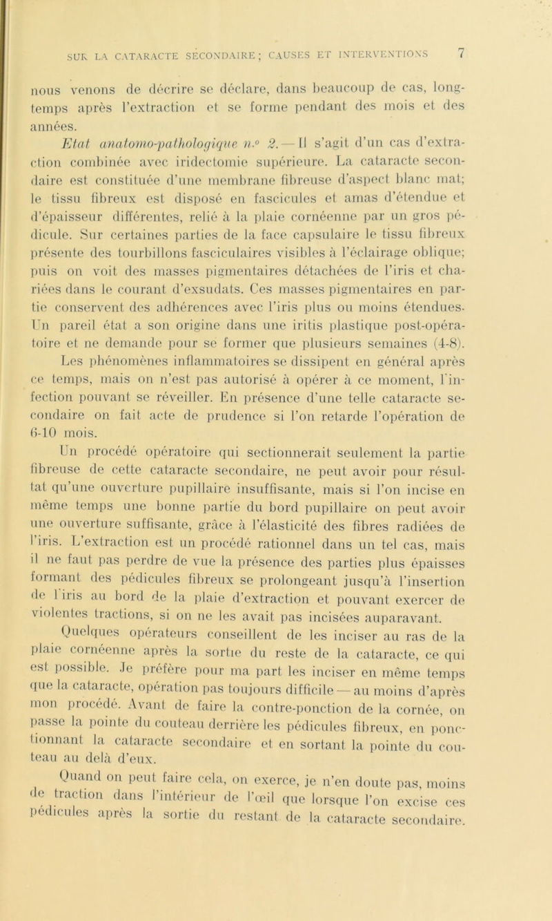 nous venons de décrire se déclare, dans beaucoup de cas, long- temps après l’extraction et se forme pendant des mois et des années. Etat a)iato)HO-pa(hoJogique }t.° 2.— Il s’agit d’un cas d’extra- ction combinée avec irideclomie supérieure. La cataracte secon- daire est constituée d’une membrane fibreuse d’aspect blanc mat; le tissu fibreux est disposé en fascicules et amas d’étendue et d’épaisseur différentes, relié à la iilaie cornéenne par un gros ]>é- dicule. Sur certaines parties de la face capsulaire le tissu fibreux présente des tourbillons fasciculaires visibles à l’éclairage oblique; puis on voit des masses pigmentaires détachées de l’iris et clia- riées dans le courant d’exsudats. Ces niasses pigmentaires en par- tie conserv^ent des adhérences avec l’iris plus ou moins étendues- Un pareil état a son origine dans une iritis plastique post-opéra- toire et ne demande pour se former que plusieurs semaines (4-8). Les phénomènes inflammatoires se dissipent en général après ce temps, mais on n’est pas autorisé à opérer à ce moment, l'in- fection pouvant se réveiller. En présence d’une telle cataracte se- condaire on fait acte de prudence si l’on retarde l’opération de (1-10 mois. Un procédé opératoire qui sectionnerait seulement la partie tibreuse de cette cataracte secondaire, ne peut avoir pour résul- tat qu’une ouverture pupillaire insuffisante, mais si l’on incise en même temps une bonne partie du bord pupillaire on peut avoir une ouverture suffisante, grâce à l’élasticité des fibres radiées de I iris. L extraction est un procédé rationnel dans un tel cas, mais il ne faut pas perdre de vue la présence des parties plus épaisses formant des pédicules fibreux se prolongeant jusqu’à l’insertion de 1 iris au bord de la plaie d’extraction et pouvant exercer de violentes tractions, si on ne les avait pas incisées auparavant. Quelques operateurs conseillent de les inciser au ras de la plaie coinéenne après la sortie du reste de la cataracte, ce qui est possible. .Te préfère pour ma part les inciser en même temps (fue la cataracte, opération pas toujours difficile — au moins d’après mon iirocédé. Avant de faire la contre-ponction de la cornée, on liasse la pointe du couteau derrière les pédicules fibreux, en ponc- tionnant la cataracte secondaire et en sortant la pointe du cou- teau au delà d’eux. Oiiaïul OR peut faire cela, on exerce, je n’en doute pas, moins de traction dans l’intérieur de l’œil (pie lorsque l’on excise ces pédicules après la sortie du restant de la cataracte secondaire.