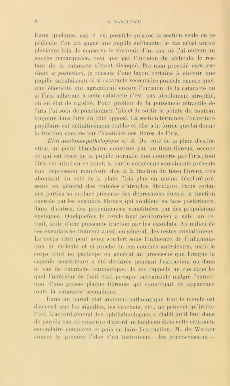 Dans quelques cas il est possible qu’avec la section seule de ce pédicule l’on ait gagné une pupille suffisante; le cas m’est arrivé plusieurs fois. Je conserve le souvenir d’un cas, où j’ai obtenu un succès remaiHiuable, rien ([ue par l’incision du pédicule, le res- tant de la cataracte s’étant disloqué. Par mon procédé curn sec- fione a posteriori, je réussis irune façon certaine à obtenir une l)upille satisfaisante si la cataracte secondaire possède encore (piel- (lue élasticité qui agrandirait encore l’incision de la cataracte ou si l’iris adhérant à cette cataracte n’est ])as absolument atrophié, ou en état de rigidité. Pour i)rofiter de la puissance rétractile de l’iris j’ai soin de ponctionner l’iris et de sortir la pointe du couteau toujours dans l’iris du côté opposé. La section terminée, l’ouverture pui)illaire est définitivement établie et elle a la forme que lui donne la traction exercée par l’élasticité des fibres de l’iris. FA a t anatoïHO-pathologique 3. Du côté de la ])laie d’extra- ction, un point blancluitre constitué par un tissu fibreux, occiq)e (•e cpii est resté de la i)upille noi'inale non couverte par l’iris; tout l’iris est attiré en ce ])oint; la partie cornéenne avoisinante présente une dépression manifeste due à la traction du tissu fibreux très ab(mdant du côté de la plaie; l’iris plus on moins décoloré i)ré- sente en général des traîné(‘s d’atroi)bie tibrillaire. Dans certai- iK.'s parties sa surface j)résente des dépressions dues à la traction exercée i)ar les exsudats fibreux (pir doublent sa face postérieure, «latis d’autres, des i)roéminences constituées ])ar des propulsions kysti(pies. (juebpiefois le cercle total i)éricornéen a subi un re- trait, suite d’ulie puissaide traction i>ar les exsudats. Au ïuilieu d(‘ <-(“s exsudats S(‘ lrouv(ud. aussi, en général, d(‘S restes cristalliniens. I.e corj)S vitré p(Md. avoir souffert sous l’iidluencx^ de l'iidlanmia- lion si viobude (d si j)rocbc! (h; c(?s coucIkîs antérieures, mais le corps vitré ne })articipe (ui général au processus ([ue lorsqiu* la capsule postérieure a été déchirées i)endant l’extraction ou dans le cas de cataracte traumatiepux Je me rai)|)elle un cas dans le- quel l’iid.érieur de l’ceil était prc'scpie inécJairable malgré l’extrac- lion d’une grosse pbupie til)reus(‘ (pii constituait en a.pi»a.r(Mic(( toute la cataracte secondaire. Dans un parcdl état anatomo-patbologi(|ue tout b' monde est d accord ((in; les aiguilles, les croebets, (;!,(•., ne i)(‘uveid, (pi’irriter l’d'il. l/accord général d(‘S oj)hthalmologues a établi (pi’il faut dans d(‘ j)areils cas circonscrire d’abord un landxxiu dans cettci ('alaracl(‘ sccondairf; conqdfîxe (‘t [)uis en faire; l’(‘xtraction. M. (b‘ \V(‘cker conçut le premier l’idée d’un instrunuMit les pinc,(‘s-cis(‘aux —