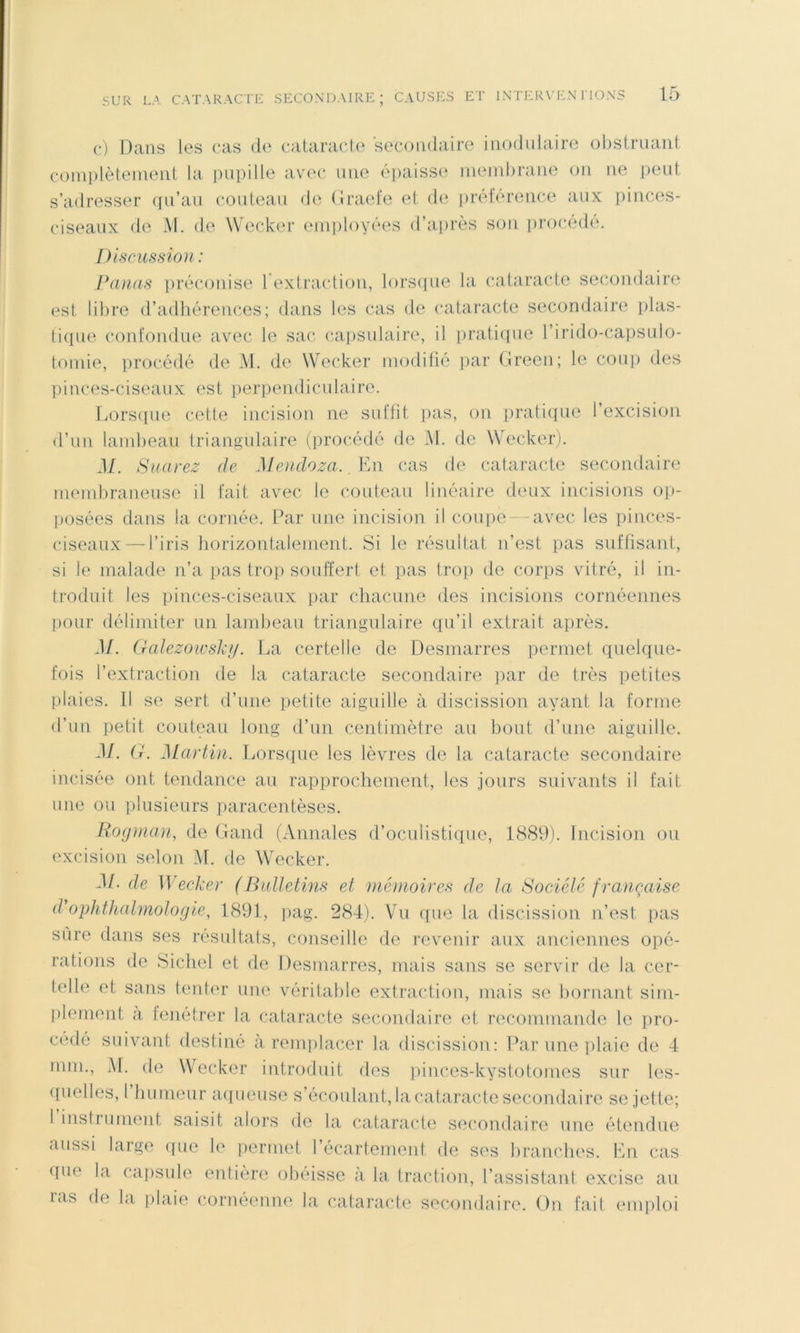 (•) Dans les cas de cataracte secondaire inodulaire oiisfruant coinplèteinenl la pupille avec une épaisse inendirane on ne peut s’adresser (ju’au couteau de (Iracle et de iirélérence aux pinces- ciseaux de M. de Wecker einiiloyées d’aiirès son in'océdé. Discussion : Panas pré(‘ouise l'extraidion, lorsipie la cataracte secondaire est libre d’adhérences; dans les cas de cataracte secondaire plas- tiipie confondue avec le sac caiisulaire, il pratique l’irido-capsulo- toinie, procédé de M. de Wecker modifié ])ar (ireen; le coup des pinces-ciseaux est perpendiculaire. fvorsipie cette incision ne suffit pas, on praticpie l’excision d’un lambeau triangulaire (procédé de M. de Wecker). M. Suarez de Mendoza. ,Va\ cas de cataracte secondaire membraneuse il fait avec le couteau linéaire deux incisions op- ])osées dans la cornée. Par une incision il coupe - avec les pinces- ciseaux— l’iris horizontalement. Si le résultat n’est pas suffisant, si le malade n’a pas trop souffert et pas trop de corps vitré, il in- troduit les pinces-ciseaux par chacune des incisions cornéennes pour délimiter un lambeau triangulaire qu’il extrait aiirès. M. (rcdezoïvslcij. La certelle de Desmarres permet quelque- fois l’extraction de la cataracte secondaire ])ar de très petites plaies. Il S(‘ sert d’une petite aiguille à discission ayant la forme d’un ])etit couteau long d’un centimètre au bout d’nne aiguille. M. (i. Martin. Lorsiiue les lèvres de la cataracte secondaire incisée ont tendance au rapjirochement, les jours suivants il fait une ou plusieurs paracentèses. Hoginan, de (land (Annales d’oculistique, 1889). Incision ou excision selon M. de Wecker. M- de Wecker (BulJetms et mémoires de ta Société française d ophthalmotogie, 1891, pag. 284). Vu que la discission n’est pas sure dans ses résultats, conseille de revenir aux anciennes opé- rations de Siebel et de Desmarres, mais sans se servir de la cer- telle et sans tenter une véritable extraction, mais se bornant sim- plement a tenétrer la cataracte secondaire et recommande le iiro- cédé suivant destiné à rein])lacer la discission: Par une jilaie de 4 mm., M. de Wecker introduit des ])inces-kystotomes sur les- ([uelles, 1 humeur aqueuse s’écoulant, la cataracte secondaire se jette; 1 insirument saisit alors de la cataracte secondaire une étendue aussi large ipie le permet récartemenf de ses branches. En cas ((ue la capsule entière obéisse a la traction, l’assistant excise au las de la plaie cornéenne la cataracte secondaire. On fail emploi