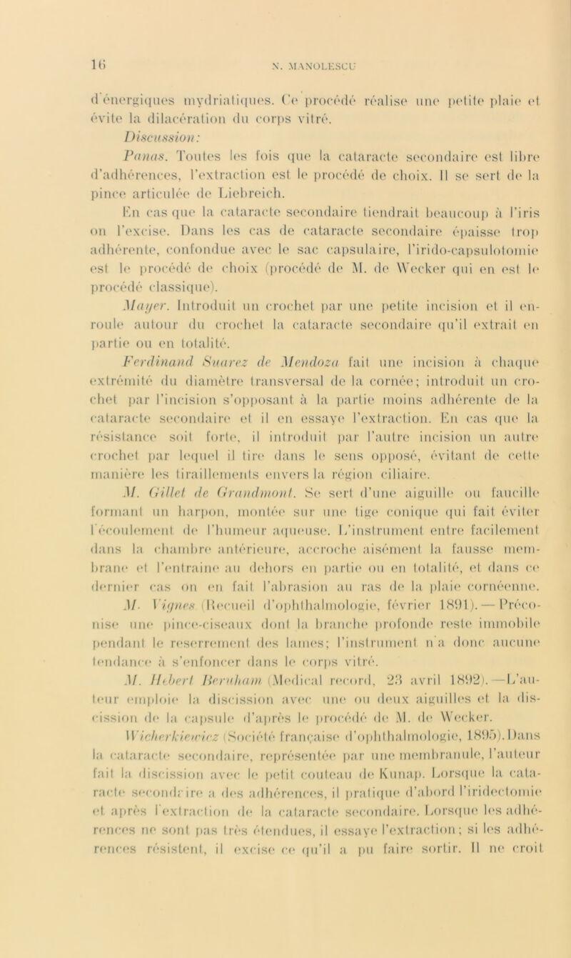 (1 éiiergi(iues mydriaruim'S. Vo procôdÉ rdalis(‘ iiiu' ladilo <d dvit(‘ la dilacéralion du corps vilrô. Discussion : Puuus. Toutes les t'ois (pi(‘ la eataraete secondaire i‘sl lidia* d’adhérences, l’extraction est le procédé de choix. Il se sert d(‘ la pince articulée de Liehreich. Ihi casque la cataracte secondaire tiendrait heaucoup à l’iris on l’excise. Dans les cas do cataracte secondaire épaisse* troj) adhérente, confondue avec le sac capsulaire, rirido-ca|)Sulolonii(‘ est le procédé de choix (i)rocédé de M. de* \Veck(*r (pii en est h* firocédé (dassi((U(*). Muf/er. Introduit un crochet }>ar uiu* petite incision et il (*n- roule autour du croch(*t la cataracte se'condairc* (pi’il <*xti‘ait <*n jiartie ou (*n totalité. Ferdinand Suarez de Mendoza fait une incision à (dnopu* extrémité du dianiètn* transversal delà cornée; introduit un cro- ch(‘t par l’incision s’opposant à la iiartie moins adhéi'eide de la cataracte secondairi* et il en essaye* l’c'xtraction. En cas (pu* la résistama* soit forte*, il iidroduit pai l’autre incision un autre* crochet jiar l(*(pie*l il tire* dans le* sems ojiposé, évitant de ce*tt(* manière le*s tiraill(*me*nts e*nve*rs la réj^ion ciliaire*. M. (iiUet de (rrand)nonf. Se se*i'l d’une* aiguille* ou faucille* formant un harjM)n, montée* sur nue* ti^e' coniepie* epii fait évite*i- 1 écoiil(*me*nt de* l’hume'iir a(pie*us(*. L’instrument entre* facilemeid dans la chambre antérieure*, accroche* aiséme*nt la fausse* mem- hrane et l’e'ntraine* au de'hors e*u partie* ou e*n totalité, e*t dans ce* el(*rni(*r cas on e*n fait l’ahrasion au ras de* la jilaie* corué(*nne*. M. r/_e/y/c,s- (Deciie*!! d’optithalinoloKie*, févrie*r ISdl).— Préco- nise* une* pinc(*-cis<*aii.\ elont la hranctie* profonde* re*st(* immohile* pendant le re*serreme*nl de*s lame*s; l’iiistrume*nl na donc aucune* te*nelanc(* à s’enfonce*r élans le* e-eirps vitré. M. Htherf lleruhani {WiuWv.d re*ce)rel, *2d avril 18d2i.—L’au- te*ur (*mploi(* In eliscission ave*c nue* eiu de*ux aiKuille*s e*t la elis- e-ission e|(* la capsule* el’aiu-e'S h* luocédé eie* .M. de* \Ve*cker. Wicherkieirirz (Seeciélé française* d’oiihthalmoIoKie', 18do).l)aiis la cataracte* se*conelaire*, reqirésemtée* par une* ineMuhranule*, raule*ur fait la eliscissie)ii a.ve*e- le* ))(*lil couteau de* Kunap. Lorsepie* la cata- racte* se‘conelr ire* a e|e*s adhére*nce*s, il praliepie* el’ahorel l’iriele'clomie* e*t après I e*xtraclie)n de* la cataracte* s(*condaire*. Lorsepie le*s adhé- rences ne seinl pas lre*s élendii(‘s, il e;ssaye* r(*xlraclion ; si les adhé- re*nces résistent, il e*xcise* ce* epi’il a pu faire* sortir. Il ne croit