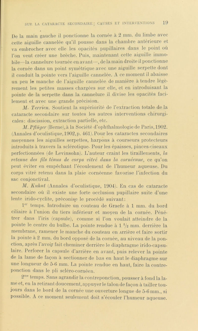 Â De la main gaiiclie il ponctionne la cornée à 2 mm. du limbe avec cette aiguille cannelée qu’il pousse dans la chambre antérieure et va embrocher avec elle les opacités pupillaires dans le point ou l’on veut créer une brèche. Puis, maintenant cette aiguille immo- bile—la cannelure tournée en avant—, de la main droite il ponctionne la cornée dans un point symétrique avec une aiguille serpette dont il conduit la pointe vers l’aiguille cannelée. A ce moment il abaisse un peu le manche de l’aiguille cannelée de manière à tendre légè- rement les petites masses chargées sur elle, et en introduisant la pointe de la serpette dans la cannelure il divise les opacités faci- lement et avec une grande précision. M. Terrien. Soutient la supériorité de l’extraction totale de la cataracte secondaire sur toutes les autres interventions chirurgi- cales: discission, extraction partielle, etc. M.Fflüger (Berne), à la Société d’ophthalmologie de Paris, 1902. (Annales d’oculistique, 1902,p. 461). Pour les cataractes secondaires * moyennes les aiguilles serpettes, harpons à courseurs protecteurs introduits à travers la sclérotique- Pour les épaisses, pinces-ciseaux perfectionnées (de Levinsohn). L’auteur craint les tiraillements, la retenue des fils ténus de corps vitré dans la cornéenne, ce qu’on peut éviter en empêchant récoulenient de l’humeur aqueuse. Du corps vitré retenu dans la plaie cornéenne favorise l’infection du sac conjonctival. M. Kiihnt (Annales d’oculistique, 1904). En cas de cataracte secondaire où il existe une forte occlusion pupillaire suite d’une lente irido-cyclite, préconise le procédé suivant: 1^'' temps. Introduire un couteau de Graefe à 1 mm. du bord ciliaire à runion du tiers inférieur et moyen de la cornée. Péné- trer dans l’iris (capsule), comme si l’on voulait atteindre de la pointe le centre du bulbe. La pointe rendue à 1 mm. derrière la membrane, ramener le manche du couteau en arrière et faire sortir la pointe a 2 mm. du bord opposé de la cornée, au niveau de la pon- ction, après l’avoij fait cheminer derrière le diaphragme irido-capsu- laire. Perforer la capsule d’arrière en avant, puis relever la pointe de la lame de façon a sectionner de bas en haut le diaphragme sur une longueur de 5-6 mm. La pointe rendue en haut, faire la contre- ponction dans le pli scléro-cornéen. 2^^ temps. Sans agrandir la contreponction, pousser à fond la la- me et, en la retirant doucement, appuyer le talon de façon à tailler tou- jours dans le bord de la cornée une ouverture longue de 5-6 mm., si possible. A ce moment seulement doit s’écouler riuimeur aqueuse.