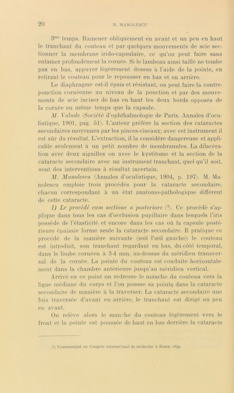 temps. Ramener oblkpiemeiit en avant et un peu en haut le tranchant du couteau et ])ar (piehiues mouvements de scie S(h> tionner la membrane irido-cai)Sulaire, ce qu’on i)eut faire sans entamer ])rofondément la cornée. Si le laml)ean ainsi taillé ne tombe pas en bas, appuyer légèrement dessus à l'aide de la pointe, en retirant le couteau pour le repousser en bas et en arrière. Le diaphragme est-il épais et résistant, on ])eut faire la contre- ponction cornéenne au niveau de la i)onction et par des mouve- ments de scie inciser de bas en haut les deux bords opposés de la cornée en même temps (pie la capsule. M. Vahule (Société d’ophthalmologie de Paris. Annales d’ocu- listique, 1901, pag. 51). L’auteur préfère la section des cataractes secondaires moyennes par les pinces-ciseaux; avec cet instrument il est sùr du résultat. L’extraction, il la considère dangereuse et appli- cable seulement à nn petit nombre de membranules. La dilacéra- tion avec deux aiguilles ou avec le kystitome et la section de la cataracte secondaire avec un instrument tranchant, (piel qu’il soit, sont des interventions à résultat incertain. M. Manolescu (Annales d’ocnlisticpie, 1904, ]). 197). M. Ma- nolescu emploie trois ])rocédés i)our la cataracte secondaire, chacun correspondant à un état anatomo-pathologicpie différent de cette cataracte. I) Le procédé ciun secHone a posieriore (’j. Ce i)rocédé s’ap- ])rK[ue dans tous les cas d’occlusion ])U])illaire dans lesquels l’iris I)ossède de l’élasticité et encore dans les cas où la capsule ]>osté- rieure épaissie forme seule la cataracte sec.ondaire. Il ])rati(pie c.(* procédé de la manière suivante (soit l’(jeil gauche): le cout(‘au est introduit, son tranchant l'egardant en bas, du côté Unuporal, dans le lind)e cornéen à 8-4 mm. an-(l(^ssiis du méridien transver- sal de la cornée. La j)oinle du coideau est co)iduit(‘ horizontale- ment dans la chambre antérieure ,jus([u’au méridien vertical. Arrivé en ce [)oint on laulresse U‘ manche du couteau vers la ligne médiane du corf)S et l’on pousse sa poinh: dans la cataracte secondaire de manière à la lrav(U’S(‘r. La cataracte s(‘condair(‘ une fois traversée d’avant en arrière, te trancbaid est dirigé un luui en avant. On relève alors le manche du coul(*au légèiamumt v(U“s front et la pointe est poussée de baul en bas derrière' la cataracte (') Communiqué au Conjures international de médecine à Rome, iHqy.