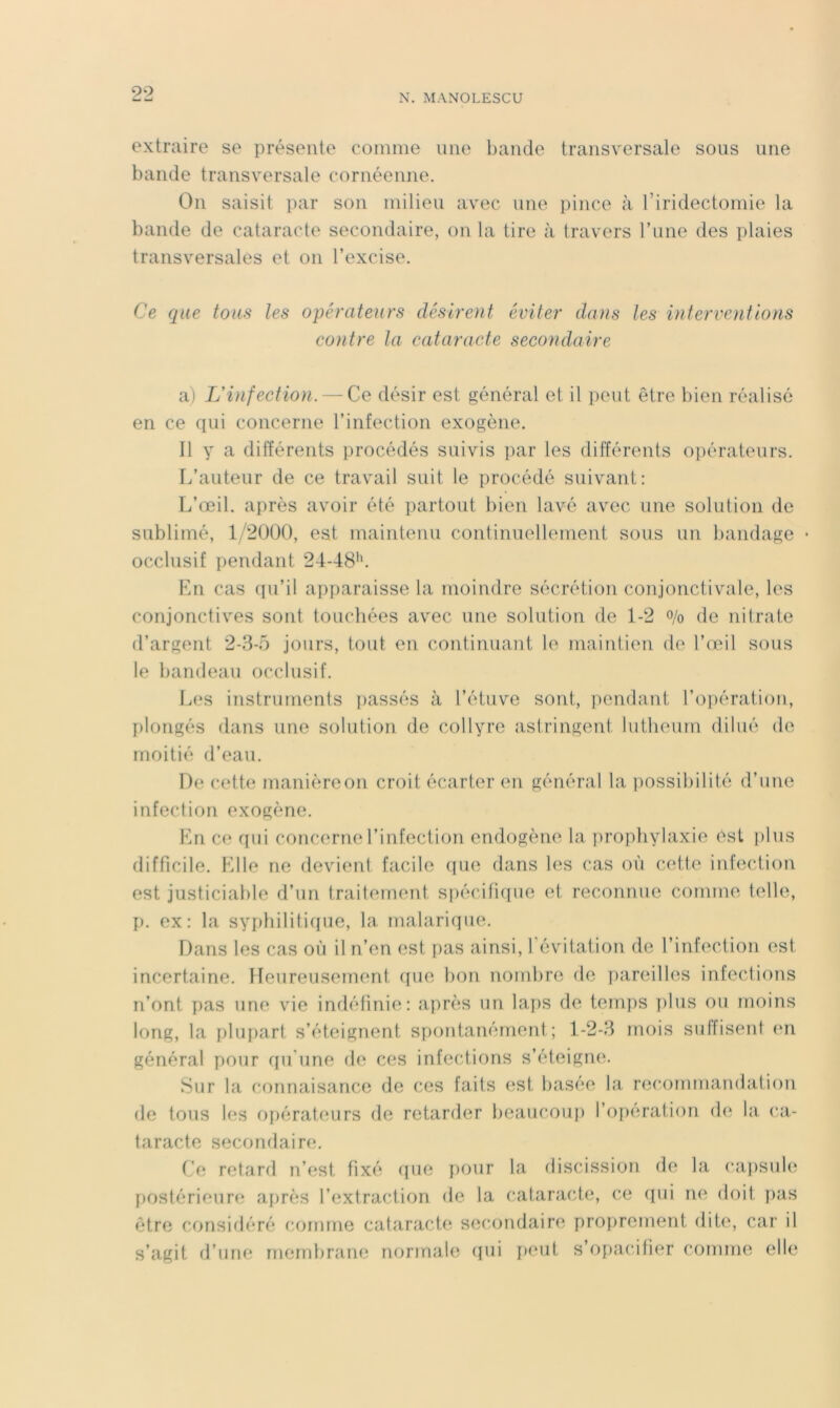 extraire se présente comme une bande transversale sous une bande transversale cornéenne. On saisit par son milieu avec une pince à l’iridectomie la bande de cataracte secondaire, on la tire à travers l’une des plaies transversales et on l’excise. Ce que tous les opérateurs désirent éviter dans les interventions contre la cataracte secondaire a) L'infection. — Ce désir est général et il peut être bien réalisé en ce qui concerne l’infection exogène. Il y a différents procédés suivis par les différents o])érateurs. r.’auteur de ce travail suit le procédé suivant: L’œil, après avoir été partout bien lavé avec une solution de sublimé, 1/20Ü0, est maintenu continuellement sous un bandage occlusif pendant 24-48'*. En cas (pi’il apparaisse la moindre sécrétion conjonctivale, les conjonctives sont touchées avec une solution de 1-2 o/o de nitrate d’argent 2-3-5 jours, tout en continuant le maintien de l’œil sous le bandeau occlusif. Les instruments passés à l’étuve sont, pendant roj)ération, I)longés dans une solution de collyre astringent lutbeum dilué de moitié d’eau. De cette manièreon croit écarter en général la ])ossibilité d’une infection exogène. Kn ce (jui concerne l’infection endogène la jirophylaxie est i)lus difficile. Elle ne devient facile (pie dans les cas où cette infection est justiciable d’un traitement siiécifiifue et reconnue comme, telle, [). ex: la sy{)bilitir[ue, la malariipie. Dans les cas où il n’en est pas ainsi, l’évitation de l’infection est incertaine. Heureusement ([ue bon nombre de pareilles infections n’ont pas une vie indéfinie: après un la])S de tem])S plus ou moins long, la plupart s’éteignent spontanément ; 1-2-3 mois suffisent im général pour qu'une de ces infections s’éteigne. Sur la connaisance de ces faits est basée la recommandation de tous les opérateurs de retarder beaucou}) l’ofieration (b; la ca- taracte secondaire. Ce retard n’est fixé (}ue pour la discission de la capsub; postérieure afirès l’extraction de la cataracte, ce ([ui ne doit ])as être considéré comme cataracte secondaire proprement dite, car il s’agit d’une rnendirane normale qui peut s’oiiacifier comme elle