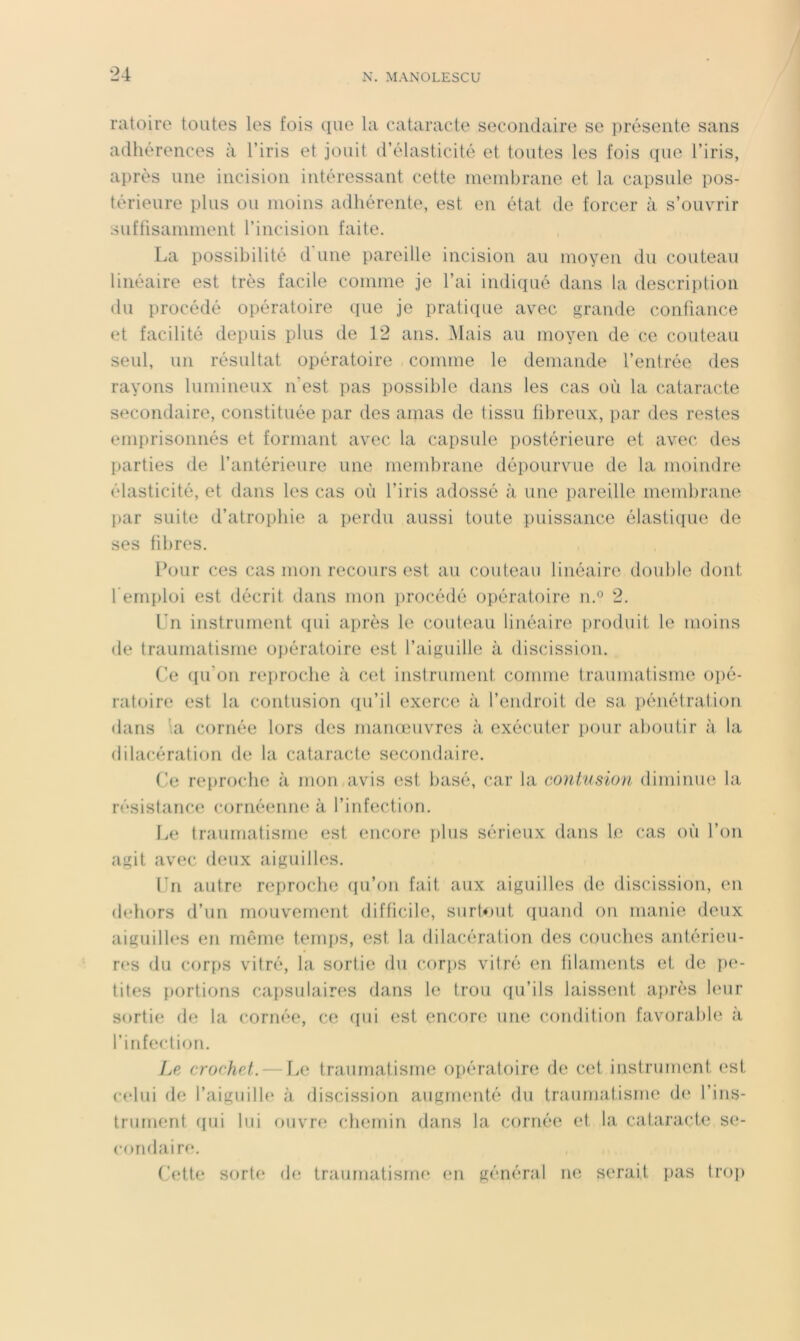 ratoire toutes les fois que la cataracte secondaire se présente sans adhérences à l’iris et jouit d’élasticité et toutes les fois cpie l’iris, après une incision intéressant cette ineinbrane et la capsule pos- térieure plus ou moins adhérente, est en état de forcer à s’ouvrir suffisamment l’incision faite. La possibilité d'une pareille incision au moyen du couteau linéaire est très facile comme je l’ai indiqué dans la description du procédé opératoire que je pratique avec grande confiance et facilité depuis plus de 12 ans. Mais au moyen de ce couteau seul, un résultat opératoire comme le demande l’entrée des rayons lumineux n'est pas possible dans les cas où la cataracte secondaire, constituée par des amas de tissu fibreux, par des restes emprisonnés et formant avec la capsule postérieure et avec des [larties de l’antérieure une membrane dépourvue de la moindre élasticité, et dans les cas où l’iris adossé à une pareille membrane par suite d’atrophie a perdu aussi toute puissance élastique de ses fihres. Pour ces cas mon recours est au couteau linéaire double dont l’emploi est décrit dans mon procédé opératoire n.® 2. Ln instrument tpii après le couteau linéaire produit le moins de traumatisme opératoire est l’aiguille à discission. (’e ({u’on re])roche à cet instrument comme traumatisme opé- ratoire est la contusion (lu’il exerce à l’endroit de sa pénétration dans ’.a cornée lors des manœuvres à exécuter pour aboutir à la dilacération de la cataracte secondaire. (!e reproche à mon avis est basé, car la contusion diminue la résistance cornéenne à l’infection. Le traumatisme est encore ï>1us sérieux dans le cas où l’on agit avec deux aiguilles. Ln autre reproche (pi’on fait aux aiguilles de discission, en dehors d’un mouvement difficile, surtout (luand on manie deux aiguilh‘S en même temps, est la dilacération des couches antérieu- res du corps vitré, la sortie du cori)S vitré en filaments et de pe- tites portions capsulaires dans le trou ((u’ils laissent ai)rès hmr sortie de la cornée, ce (pii est encore une condition favorable à l’infection. Le crochet.— l.e traumatisme opératoire de cet instrument est (•(‘lui de l’aiguille à discission augmenté du traumatisme d(‘ l’ins- trument ((ui lui ouvre chemin dans la cornée et la cataracte se- condaire. (Jette sorte de traumatisme (*n général ne serait pas trop