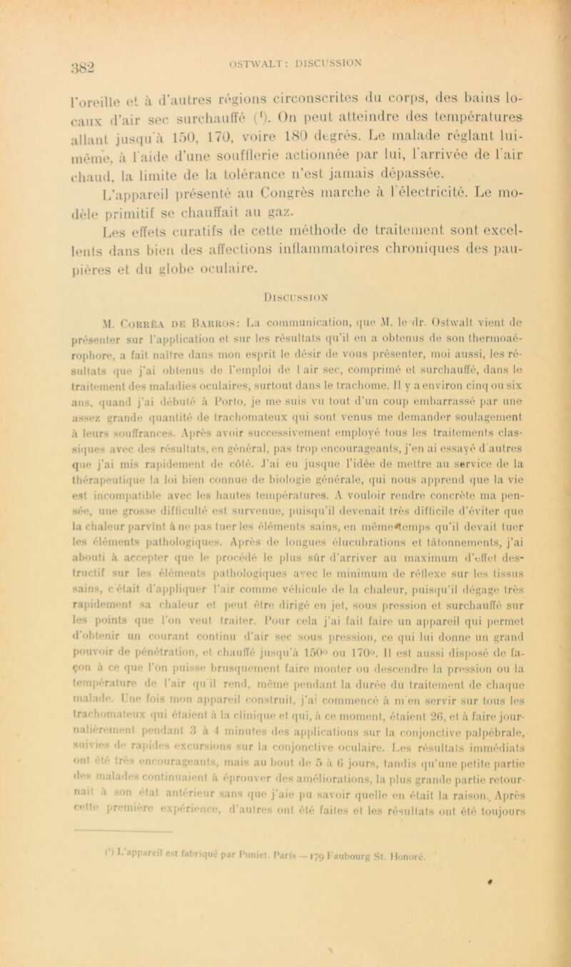 OSTWALT: DISCUSSION roreillo et à d’autres régions circonscrites du corps, des bains lo- caux d’air sec surcliaulfé ('). On peut atteindre des températures allant jusqu'à 150, 170, voire ISO degrés. Le malade réglant lui- mènie, à l'aide d’une soufflerie actionnée par lui, l'arrivée de l'air cliaud, la limite de la tolérance n’est jamais dépassée. L’ai)pareil présenté au Congrès marclie à l'électricité. Le mo- dèle primitif se chanlfait au gaz. Les etïets curatifs de cette méthode de traitement sont excel- lents dans bien des affections intlammatoires chronicpies des pau- pières et du globe oculaire. Discussion M. CoRRÈA DR B.vrros: La communication, (lue M. lo dr. Ostwalf vient de pn’>senter sur l’application et sur les résultats ((u’il en a obtenus de son thermoaé- rophore, a fait naître dans mon esprit le désir de vous présenter, moi aussi, les ré- sultats <[ue j’ai obtenus de l’emploi de 1 air sec, comprimé et siircbaulïé, dans le traitement des maladies oculaires, surtout dans le trachome. 11 y a environ ciii(| ou six ans, quand j’ai débuté à Porto, je me suis vu tout d’un coup embarrassé par une assez grande (juantité de tracboniateux (pii sont venus me demander soulagement à leurs souffrances. .\prés avoir successivement employé tous les traitements clas- sifpies avec des résultats, en général, pas trop encourageants, j’en ai essayé d'autres que j’ai rnis rapidement de c('»té. .l’ai eu juscpie l’idée de mettre au service de la thérapeuti([ue la loi bien connue de biologie générale, (jui nous ap|)rend (jue la vie est incompatible avec b(S hautes tempérai unis. vouloir nmdr(i concrète ma pen- sée, une grosse difficulté est survenue, puisipi’il devenait très diflicile d’éviter (pie la chaleur parvînt à ne pas tuer les éléments sains, en mème4emps ipi’il devait tuer les éléments pathologiipies. Après de longues élncnbrations et tâtonnements, j’ai abouti à accepter (|ue le procédé le plus sûr d’arriver au maximum d’effet des- tructif sur les éléments patbolugicpies avec le minimum de réllexe sur les tissus sains, c était (l’apj)li(pier l’air comme véhicule de la cbaleiir, puisiju’il dégage très rapidement sa chaleur et peut être dirigé en jet, sous pression et surchauffé sur les points (pie l’on V(mt traiter. Pour cela j’ai fait faire un appareil qui permet (1 obtenir un courant continu d’air sec sous pression, ce ipii lui donm^ un grand pouvoir de pénétration, et cbaulTé jus(pi’à 150'’ ou 170'’. 11 est aussi disposé de fa- çon à ce que l’on puisse briis(piement faire monter ou (lescendre la pri*ssion ou la température de l’air ([ii il rend, même pendant la durée du traitement do clnupie malade. Lue fois mon appareil construit, j’ai commencé à m en S(*rvir sur tons les tracboniateux qui étaient à la clinirpie et cpii, à ce moment, élaimil 20, et à faire jour- nalièrement pendant .3 à 4 minutes des applications sur la conjonctive palpébrale, suivies de rafiides excursions sur la conjonctive oculaire. Les résultats immédiats ont ete très encourageants, mais au bout de .5 à 0 jours, tandis (pi’nne pelil(î partie (b*s malades continuaient A éprouver des améliorations, la ])lus grande partie retour- nait a son état anterieur sans ipie j’aie pu savoir quelle en était la raison.^ Après c(‘tte première expérience, d autres ont été faites et les résultats ont été toujours ( ) l.’appareil est fabriqué par Piiniel. Paris —179 l'auboiirg St. Honoré. 4