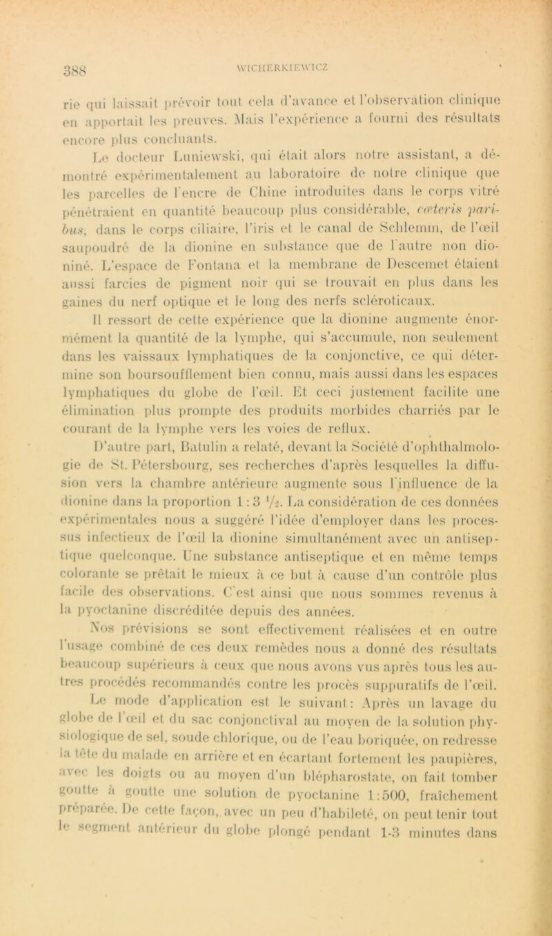 rie qui laissait prévoir tout cela d’avauce et l’oltservatiou cliuiciuo eu apportait U‘S preuvi‘s. Mais l’expérience a lourni des résultats encore plus concluants. Le docteur Luniewski, (pu était alors notre assistant, a dé- montré oKpériinentalenient au laboratoire de notre (diniquo (pie tes parcelles de l’encre de Chine introduites dans le corps vitré {)énétraient en ([uantité beaucoup plus considérable, ((rtois pari- bus, dans le corps ciliaire, l’iris et le canal de Scldenun, de l’teil saupoudré de la dionine en substance que de rautre non dio- niné. L’esiiace de Fontana et la membrane de Descemet étaient aussi farcies de pigment noir qui se trouvait en jilus dans les gaines du nerf optique et le long des nerfs sclérolicaux. 11 ressort de cette expérience (pie la dionine augmente énor- mément la quantité de la lynqilie, qui s’accumule, non seulement dans les vaissaux lymphatiques de la conjonctive, ce (pii déter- mine son boursoufflement bien connu, mais aussi dans tes es]iaces lyrnphati(pies du globe de l’adl. bU ceci justoment facilite une élimination plus [irompte des inoduits moilndes charriés par le courant de la lymiihe vers les voies de reilux. D’autre part, Datulin a relaté, d(‘vani la Société d’opbthalmolo- gie d(‘ St. Fétersbourg, ses recherches d’après lesquelles la diffu- sion vers la chambre antérieure augmente sous rintluence de la dionine dans la proportion 1 :3 considération de ces données (‘xpérimentales nous a suggéré l’idée d’enqiloyer dans les proces- sus infectieux de l’ijeil la dionine simultanément avec un antisep- ti([ue (luelcompie. Fm; substance antiseptiipie et en même temps colorante se prêtait le mieux à ce but à cause d’un conInMe plus facile des observations. (Test ainsi (pie nous sommes revenus à la pyoctanine discréditée depuis des années. Nos prévisions se sont effectivcimmt réalisées el en outre 1 usage combiné de ces deux remèdes nous a donné des résultats beaucoup supérieurs à ceux (îue nous avons vus après tous les au- tres procèdes recommandés contre les jirocès sip)puratifs de l’oeil. Le mode d’application est le suivant: Ajirès un lavage du globe de I (eil et du sac conjonctival au moyen d(‘ la. solution phy- siologique de sel, soude cbloriijue, ou de l’eau bori(iiié(‘, on redresse la tête du malade en arrière et en écart<ant fortement les paupières, avec les doigts ou au moyen d’un blépharostate, on fait tomber goutte à goutte une solution de pyoctanine 1:500, fraîclumient preparée. De cette Lu;on, avec un peu d’habileté, on {leut tenir tout segmerd anterieur du globe plongé pendant 1-3 minutes dans