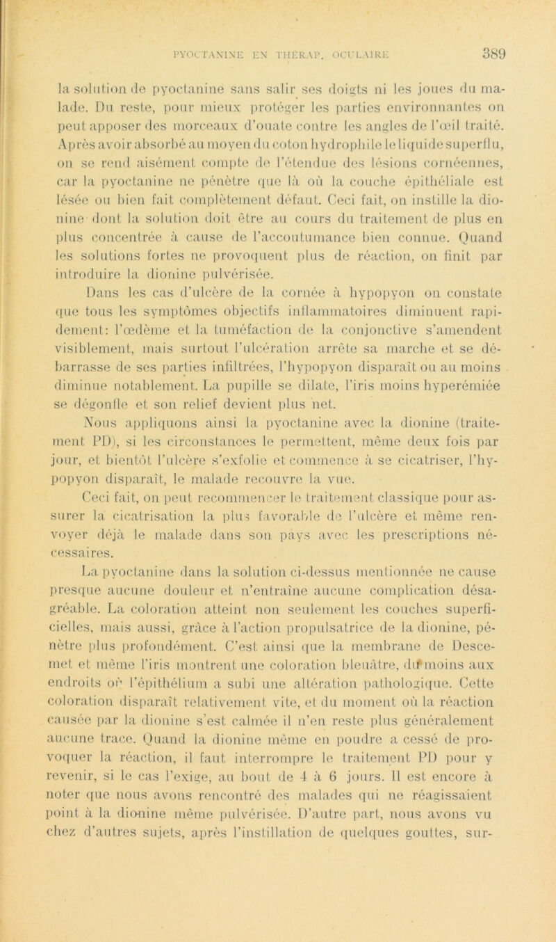 la solution (le pyoclaniiie sans salir ses doigts ni les joues du ma- lade. Du reste, pour niieu.x; protéger les parties envdronnantes on peut apposer des morceaux d’ouate contre les angles de l’œil traité. Après avoir absorbé au moyen du coton hydrophile lelicpiidesuperllu, on se rend aisément comiite de l’étendue des lésions cornéeiines, car la pyoctaiiine ne i)énètre ([ue là où la couche épithéliale est lésée ou bien fait complètement défaut. Ceci fait, on instille la dio- nine dont la solution doit être au cours du traitement de plus en l)lus concentrée à cause de l’accoutumance bien connue. Quand les solutions fortes ne provoquent plus de réaction, on finit par introduire la dionine pulvérisée. Dans les cas d’ulc.ère de la cornée à hypopyon on constate ((lie tous les symptômes objectifs inflammatoires diminuent rapi- dement: l’œdème et la tuméfaction de la conjonctive s’amendent visiblement, mais surtout l’ulcération arrête sa marche et se de- barrasse de ses parties infiltrées, l’hypopyon disparaît ou au moins « diminue notalilement. La pupille se dilate, l’iris moins hyperémiée se dégonfle et son relief devient plus iiet. Nous apiiliquons ainsi la pyocfanine avec la dionine (traite- ment PD), si les circonstances le permettent, même deux fois par jour, et bientôt l’ulcère s’exfolie et commence à se cicatriser, l’hy- popyon disiiaraîf, le malade recouvre la vue. Ceci fait, on (leut recommencer le traitement classique pour as- surer la cicatrisation la plus favorable île l’ulcère et môme ren- voyer déjà le malade dans son pays avec les prescriptions né- cessaires. I..a pyocfanine dans la solution ci-dessus mentionnée ne cause presque aucune douleur et n’entraîne aucune complication désa- gréable. La coloration atteint non seulement les couches superfi- cielles, mais aussi, grâce à l’action projiulsatrice de la dionine, pé- nètre |)lus profondément. C’est ainsi ipie la membrane de Desce- met et même l’iris montrent une coloration bleuâtre, dif moins aux endroits où l’épithélium a subi une altération pathologi([ue. Cette coloration disparaît relativement vite, et du moment où la réaction causée jiar la dionine s’est calmée il n’en reste plus généralement aucune trace. (Juand la dionine môme en poudre a cessé de pro- vo((uer la réaction, il faut interrompre le traitement PD pour y revenir, si le cas l’exige, au bout de 4 à 6 jours. Il est encore à noter ([ue nous avons rencontré des malades qui ne réagissaient point à la dionine même pulvérisée. D’autre part, nous avons vu chez d’autres sujets, après l’insfillation de quelques gouftes, sur-