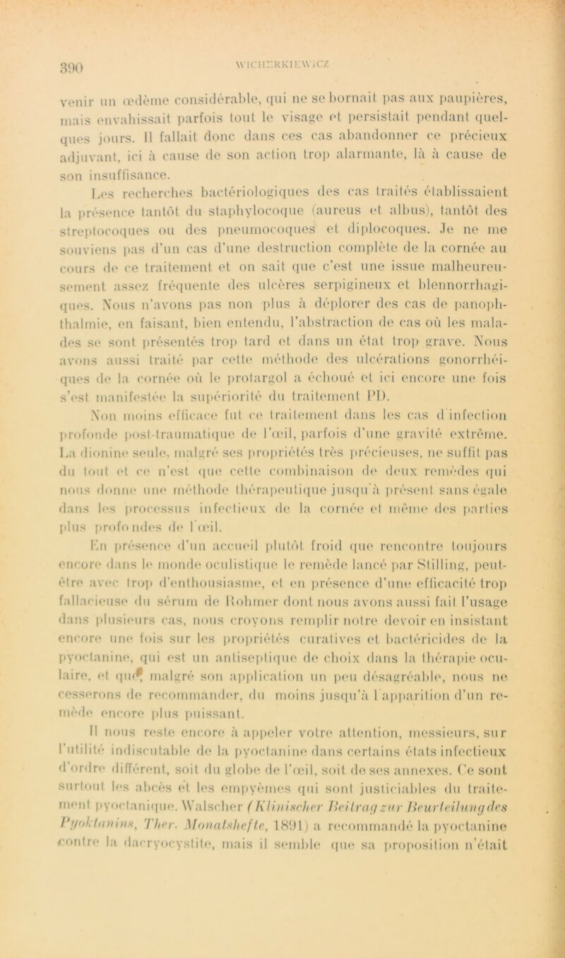 wifiir.RKi i:\vicz venir un œdème considéra])le, qui ne sel)ornait pas aux paupières, mais envaliissait parfois tout le visage et persistait pendant (piel- ques jours. 11 fallait donc dans ces cas abandonner ce précieux adjuvant, ici à cause de son action troj) alarmante, là à cause de son insuffisance. Les recherches bactériologiques des cas traités établissaient la présence tantôt du staphylocoque (aureus et albus), tantôt des streptococpies ou des imeumocoques et diplocoipies. Je ne me souviens pas d’un cas d’une destruction complète de la cornée au cours (h‘ ce traitement et on sait (pie c’est une issue malbeureii- sement assez fréquente des ulcères serpigineux et bleimorrhagi- (pies. Xous n’avons pas non plus à déplorer des cas de pano])b- thalmie, en faisant, bien entendu, l’abstraction de cas où les mala- des se sont présentés troi) tard et dans un état tro]) grave. Nous avons aussi traité j»ar cett(‘ méthode des ulcérations gonorrbéi- qiies de la cornée où le prolargol a échoué et ici encore un(‘ fois s’nst manif('sté(‘ la supériorité du lrait(Muent PI). Xon moins (dticace fut c(‘ IraltcMiient dans les cas d infection I»rofonde postdraiiinatiipie d(‘ l’ceil, i)arfois d’une gravité extrême. La dionim* seuh*, malgré ses projiriétés très ])réci(Mis(‘s, ne suffit pas du fout et C(‘ n’est (pn^ cette combinaison d(' d(*ux remèdes (pii nous donne une méthode' IhérajH'uliipK'jus(pi à prés('nl sans éuale dans les proc('ssiis inf('cti('iix de la cornée et mèiiK' (h's parties [dus [irofo ndes d(' 1 (cil. Kn présenc(' d’un acciu'il plutôt froid (pie rencontre toujours encore dans le momh' ociilistiipie le remède lancé [mr Stilling, peut- être avi'c tro]t d’(‘ntboiisiasme, (‘t ('ii jirésenci' d’une ('fticacifé troj> fallaci('us(' du sérum de llobmer dont nous avons aussi fait l’iisago dans plusieurs cas, nous croyons remiilir notre (h'voir en insistant encon' une fois sur les pro[)i‘iétés curaiiv(‘s et bactériciih's de la [lyoctaniiK', ([iii est un aniis(*]di(pi(‘ d(‘ choix dans la Ihérajiie ocu- laire, et ipi(^ malgré son a])})!icalion un peu désagréabh', nous ne cesserons de recommandi'r, du moins jiisipi’à l apparition d’un re- mède encore plus puissant. 11 nous reste encori^ à apjieler votre attention, messieurs, sur I utilité indiscutable de la [lyocdaniiUMlans certains états infectieux d ordre différent, soit du globe de l’ieil, soit des('s annexes. Ce sont surtout If's abcès et les enqiyèmes (pii sont justiciabh's du traite- ment pyocfani([iie. Walsclu'r (Klinisrher lîeib'ü(/zm' licurlnlurig(hs 1 ftpy. MonaUhef1891) a (('commandé la pyoctanine ^•ontre la dacryocystiti', mais il S('mbh' (pu' sa proposition n’était