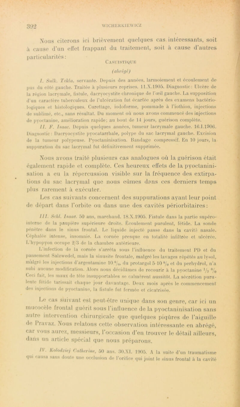 89-2 Nous citerons ici brièvement qiiekiues cas intéressants, soit à cause d’nn effet frappant du traitement, soit à cause d’autres particularités : Casuistjcjuk (ahréijé) I. Sidk. Tekla, servante. Depuis des années, larinoieinent et écoulement de pus du côté gauche. Traitée à plusieurs reprises. ll.X.lDOo. Diagnostic: Ulcère de la région lacrymale, fistule, dacryocystite chroni(jue de l’œil gauche. La supposition d’un caractère tuberculeux de l’ulcération fut écarfée après des examens hactério- logiijues et histologiijues. Curettage, iodoforme, pommade à l’iothion, injections de sublimé, etc., sans résultat. Du moment où nous avons commencé des injections de pyoctanine, amélioration rapide; au l)out de 14 jours, guérison complète. II. F. Imac. Depuis quehjues années, tumeur lacrymale gauche. Id.l.lüOG. Diagnostic: Dacryocystite pyocatarrhale, polype du sac lacrymal gauche. Excision de la tumeur polypeuse. Fyoctaninisation. Bandage compressif. En 10 jours, la suppuration du sac lacrymal fut délinitivement suj)primée. Nous avons traité plusieurs cas analogues où la guérison était également rapide et complète. Ces heureux effets de la pyoctanini- sation a eu la répercussi(jii visible sur la fré(|uence des extirpa- tions du sac lacrymal que nous eûmes dons ces derniers temps plus rarement à exécuter. Les cas suivants concernent des supj)urations ayant leur point de départ dans l’orbite ou dans une des (cavités périorbitaires : ///. Schl. Inaac. 50 ans, marchand. 18.X.1005. Fistule dans la j)arlie su{)éro- intrrne de la p.aupière supérienrcî droite. Ecoulement purulent, fétide. La sonde pénètre dans le sinus frontal. L(î liijuichî injecté passe dans la cavité nasale. Céphalée intense, itisomnie. Ija cornée pniSfjne (m tolalilé inliltrée et ulcérée, f/hypopyon occupe 2 de la ch.amhre aniérieure. L infection de la cornée s’arrêta sous l’inflmmce du traitement PD et du IKinsernent Salzwedel, mais la sinusite froidale, malgré les lavages répétés au lysol, malgré les injections d’argentamine 10/„, 'lu Jtrolargol 5-10% et du perhydrol, n’a subi aucune modification. .Alors nous <lécidàmes de recourir à la |)yoctanine */•> % Ceci f.ait, les mau.x de tete insupportables s«! calmèr(;nt aussitôt. L:i sécrétion puru- lente fetiile tarissait chaque jour davantage. D(mix mois après le commencement des injections de pyoctanine, la fistule fui fermée et cicafrisée. Lo cas suivant est pout-ctro unifjuc dans son gtmre, car ici un miicocèle frontal gu(3rit sous rinfluonc.e de la pyoctaninisation sans autre intervention cbirurgicale rjue tiuebfues f)i((ùres d(3 l’aiguille de 1 rav%az. Nous relatons cett<3 observation intéressante en abrégé, car vous aurez, messieurs, l’occasion d’en trouver le détail ailleurs, «Lins un article s[)écial (jue nous préparons. /I. holodziej ( a.thrrinp, .50 ans. .40..XI. 100,5. A la suite d’un fraumafisme qui causa sans doute une occlusion de l’orifice qui joint le .sinus frontal à la cavité