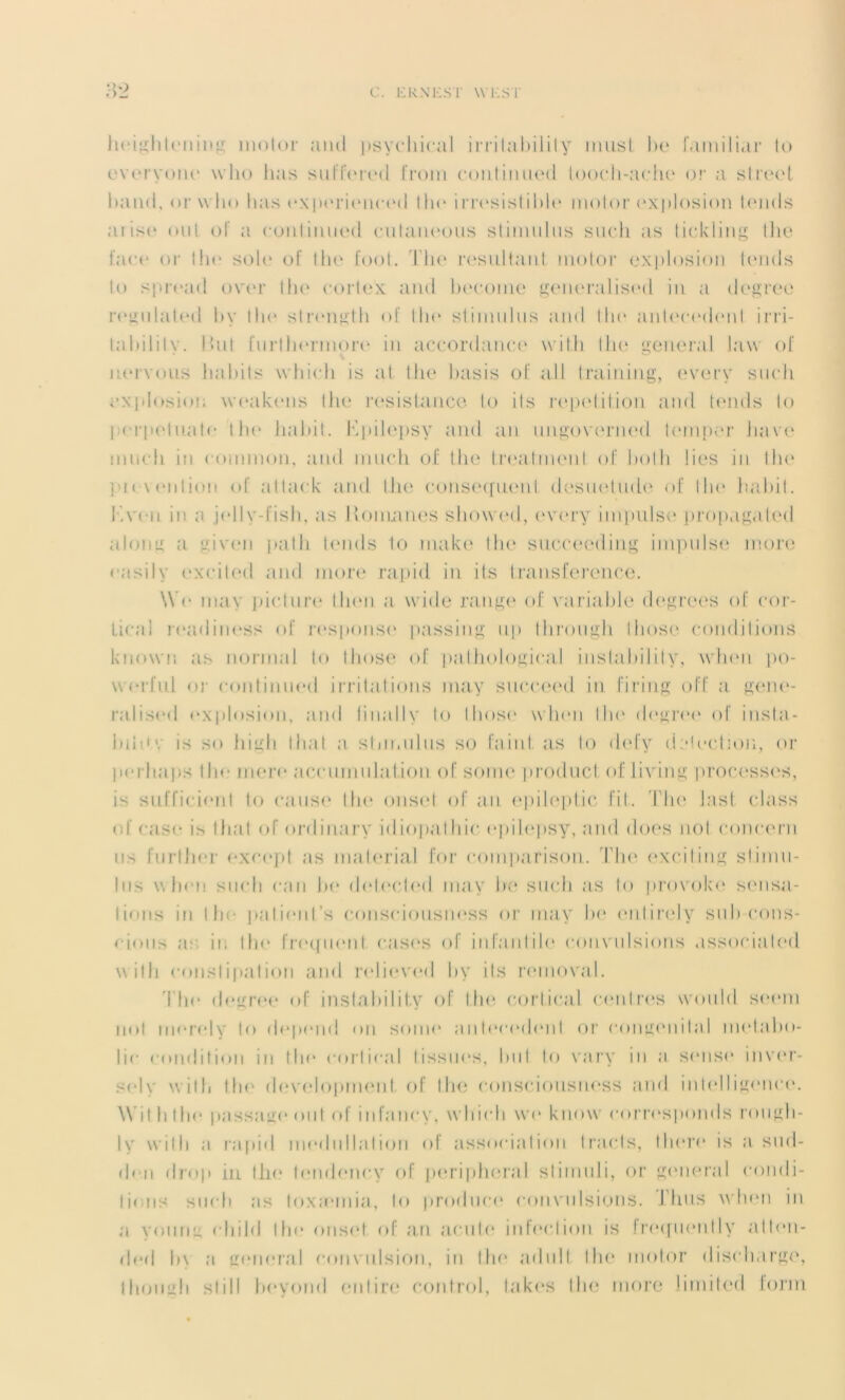 heightening moior ami psychical irrilability înust be familial’ lu everyone wlio lias sulTored from continued tooch-ache or a slreet baml, or wlio lias exporiencod the irrésistible moior explosion tends aiise oui ol a continued culaueous stimulus sucli as lickling the face or the solo of Ilie font. The résultant moior explosion lornls lo sproad ooor Ilie cortex and become generalisod in a degree rogulated by the strength of lia1 stimulus and 111 <■ antécédent irri- tabilily. But [urllu»rmore in accordanct* wit.h the general Jaw of nervous habits whicli is at the basis of a.ll training, every sucli explosion weakons the résistance lo ils répétition and tends lo pcrpohiate Ibo habit. Kpilepsy and an ungoverned lemper hâve nmch in loinnion, and much of tlie treatment of bolh lies in the ] i< \ <‘111ion of attack and lhe conséquent désuétude of lin* habit. I.veu in a jelly-fish, as Romanes showed, every impulse propagaled along a given path tends to make t lie succeeding impulse more easily exciled and more rapid in ils transference. \Yc ma\ picture llnm a wirle range of variable degrees of cor- tical readiness of respon.se passing np Ihrougb. Ihose conditions knovvn as normal to those of pathological i usla b il i t y, wlion po- werful or continued irritations may succeed in firing off a gene- ralised explosion, and linallv to Ih<>s<k wlien lia* degree of insla- biittv is so high I ha t a stimulus so failli as lo defy détection, or perbaps lhe mere accumulation of sonie produel of living processes, is sufficienl to cause the onset of an epileptic fit. 'I.Tie las t class of case is lhal of ordinary idiopalliic epilepsy, and does nol conrern us furlher except as maferial for comparison. The exciling stimu- lus v, heu sud) can be delecled may be sucli as lo provolve sensa- lions in lhe palient’s consciousness or may lie eiilirely suh-cons- cious a: in the frequent cases of infantile convulsions associaled with constipation and relieved hy ils removal. The degree of inslahilify of lin* cortical centres would seem nol merely h* dépend on sonie antécédent or congénital melabo- Iic condition in the cortical (issues, but to vary in a seuse inver- sdv wilh the developmenI of lhe consciousness and intelligence. Wil h lhe passage oui of infaney, whieli wc know corresponds rougli- ly wilh a rapid modullalion of associa lion tracts, Ihore is a sud- don drop in lhe tendency of peripheral sliniuli, or general condi- Iions surh as loxannia, lo produce convulsions. I luis wlien in a young cl i i Id lhe onset of an acute inleelion is ! roquent ly alten- ded l»\ a general convulsion, in the adull lhe moior discharge, Ihough slill heyond en lire control, ta k c s the more ümited form