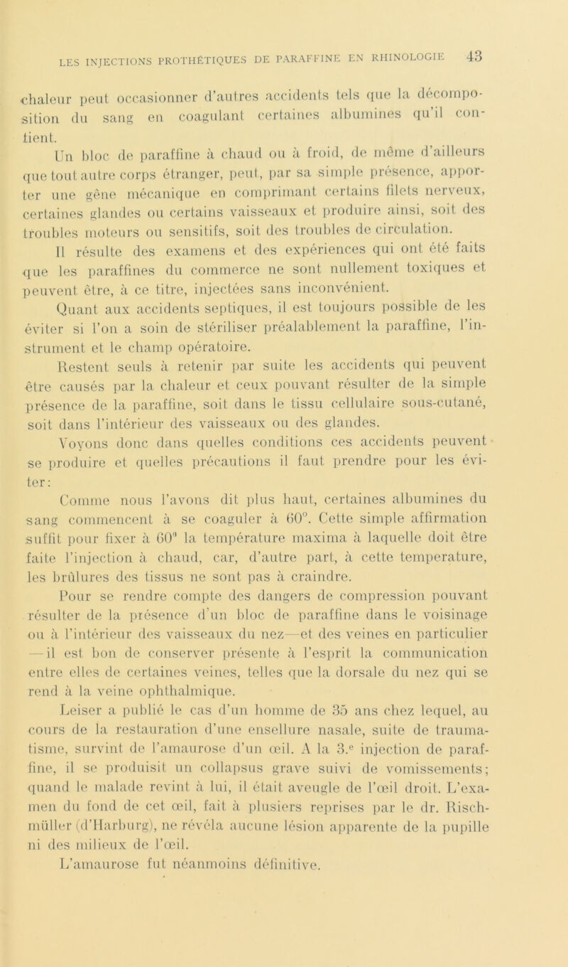 chaleur peut occasionner d’autres accidents tels que la décompo- sition du sang en coagulant certaines albumines qu’il con- tient. Un bloc de paraffine à chaud ou à froid, de même d’ailleurs que tout autre corps étranger, peut, par sa simple présence, appor- ter une gêne mécanique en comprimant certains idets nerveux» certaines glandes ou certains vaisseaux et produire ainsi, soit des troubles moteurs ou sensitifs, soit des troubles de circulation. Il résulte des examens et des expériences qui ont été faits que les paraffines du commerce ne sont nullement toxiques et peuvent être, à ce titre, injectées sans inconvénient. Quant aux accidents septiques, il est toujours possible de les éviter si l’on a soin de stériliser préalablement la paraffine, 1 in- strument et le champ opératoire. Restent seuls à retenir par suite les accidents qui peuvent être causés par la chaleur et ceux pouvant résulter de la simple présence de la paraffine, soit dans le tissu cellulaire sous-cutané, soit dans l’intérieur des vaisseaux ou des glandes. Voyons donc dans quelles conditions ces accidents peuvent se produire et quelles précautions il faut prendre pour les évi- ter : Comme nous l’avons dit plus haut, certaines albumines du sang commencent à se coaguler à 60°. Cette simple affirmation suffit pour fixer à 60° la température maxima à laquelle doit être faite l’injection à chaud, car, d’autre part, à cette température, les brûlures des tissus ne sont pas à craindre. Pour se rendre compte des dangers de compression pouvant résulter de la présence d’un bloc de paraffine dans le voisinage ou à l’intérieur des vaisseaux du nez—et des veines en particulier il est bon de conserver présente à l’esprit la communication entre elles de certaines veines, telles que la dorsale du nez qui se rend à la veine ophthalmique. Leiser a publié le cas d’un homme de 35 ans chez lequel, au cours de la restauration d’une ensellure nasale, suite de trauma- tisme, survint de l’amaurose d’un œil. A la 3.e injection de paraf- fine, il se produisit un collapsus grave suivi de vomissements; quand le malade revint à lui, il était aveugle de l’œil droit. L’exa- men du fond de cet œil, fait à plosiers reprises par le dr. Risch- müller (d’Harburg), ne révéla aucune lésion apparente de la pupille ni des milieux de l’œil. L’amaurose fut néanmoins définitive.