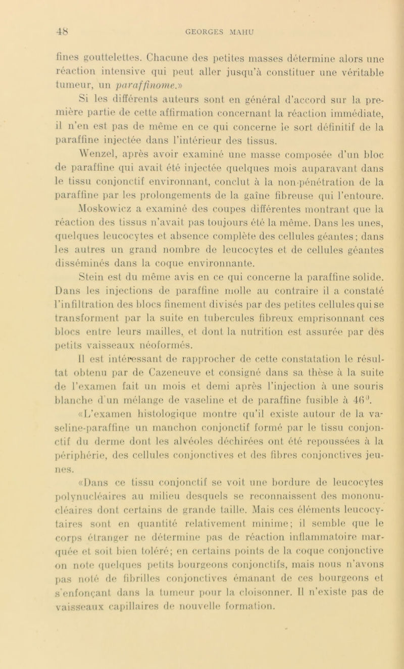 fines gouttelettes. Chacune des petites masses détermine alors une réaction intensive qui peut aller jusqu’à constituer une véritable tumeur, un paraffinome.» Si les différents auteurs sont en général d’accord sur la pre- mière partie de cette affirmation concernant la réaction immédiate, il n’en est pas de même en ce qui concerne le sort définitif de la paraffine injectée dans l’intérieur des tissus. Wenzel, après avoir examiné une masse composée d’un bloc de paraffine qui avait été injectée quelques mois auparavant dans le tissu conjonctif environnant, conclut à la non-pénétration de la paraffine par les prolongements de la gaine fibreuse qui l’entoure. Moskowicz a examiné des coupes différentes montrant que la réaction des tissus n’avait pas toujours été la même. Dans les unes, quelques leucocytes et absence complète des cellules géantes; dans les autres un grand nombre de leucocytes et de cellules géantes disséminés dans la coque environnante. Stein est du même avis en ce qui concerne la paraffine solide. Dans les injections de paraffine molle au contraire il a constaté l’infiltration des blocs finement divisés par des petites cellules qui se transforment, par la suite en tubercules fibreux emprisonnant ces blocs entre leurs mailles, et dont la nutrition est assurée par des petits vaisseaux néoformés. Il est intéressant de rapprocher de cette constatation le résul- tat. obtenu par de Cazeneuve et consigné dans sa thèse à la suite de l’examen fait un mois et demi après l’injection à une souris blanche d'un mélange de vaseline et de paraffine fusible à 46il. «L’examen histologique montre qu’il existe autour de la va- seline-paraffine un manchon conjonctif formé par le tissu conjon- ctif du derme dont les alvéoles déchirées ont été repoussées à la périphérie, des cellules conjonctives et, des fibres conjonctives jeu- nes. «Dans ce tissu conjonctif se voit une bordure de leucocytes polynucléaires au milieu desquels se reconnaissent des mononu- cléaires dont certains de grande taille. Mais ces éléments leucocy- taires sont en quantité relativement minime; il semble que le corps étranger ne détermine pas de réaction inflammatoire mar- quée et soit bien toléré; en certains points de la, coque conjonctive on note quelques petits bourgeons conjonctifs, mais nous n’avons pas noté de fibrilles conjonctives émanant de ces bourgeons et s'enfonçant dans la tumeur pour la cloisonner. Il n’existe pas de vaisseaux capillaires de nouvelle formation.