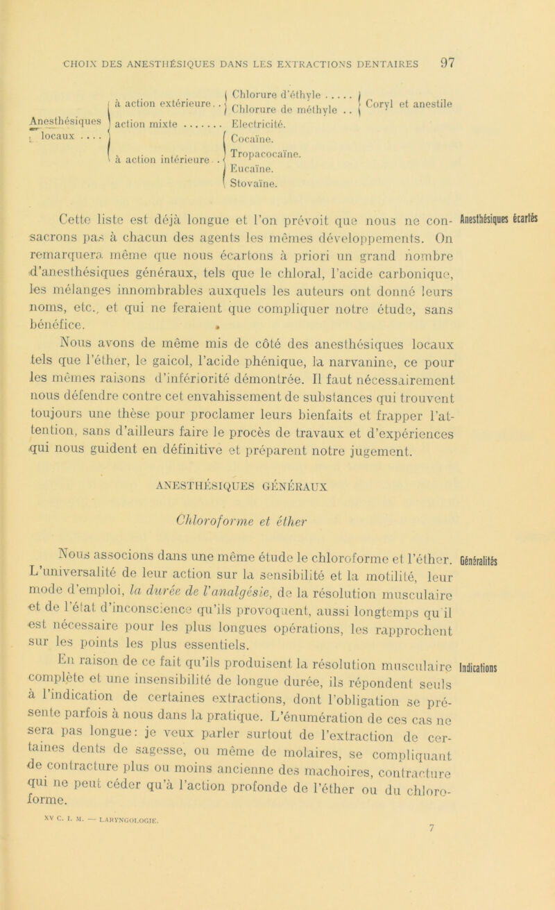 1 Chlorure d’éthyle J «à action extérieure.. \ ri , , ... , } Coryl et anestile I Chlorure de methyle .. \ 1 Anesthésiques J action mixte Electricité. l locaux • • • • J f Cocaïne. .. • ,, • ] Tropacocaïne. ' a action intérieure . ( 1 J Eucaïne. \ Stovaïne. Cette liste est déjà longue et l’on, prévoit que nous ne con- Anesthésiques écartés sacrons pas à chacun des agents les mêmes développements. On remarquera même que nous écartons à priori un grand nombre «d’anesthésiques généraux, tels que le chloral, l’acide carbonique, les mélanges innombrables auxquels les auteurs ont donné leurs noms, etc., et qui ne feraient que compliquer notre étude, sans bénéfice. • Nous avons de même mis de côté des anesthésiques locaux tels que l’éther, le gaicol, l’acide phénique, la narvanine, ce pour les mêmes raisons d’infériorité démontrée. Il faut nécessairement nous défendre contre cet envahissement de substances qui trouvent toujours une thèse pour proclamer leurs bienfaits et frapper l’at- tention, sans d’ailleurs faire le procès de travaux et d’expériences qui nous guident en définitive et préparent notre jugement. ANESTHÉSIQUES GÉNÉRAUX Chloroforme et éther Nous associons dans une même étude le chloroforme et l’éther. Généralités L’universalité de leur action sur la sensibilité et la motilité, leur mode d’emploi, la durée de Vanalgésie, de la résolution musculaire et de l’état d’inconscience qu’ils provoquent, aussi longtemps qu il est nécessaire pour les plus longues opérations, les rapprochent sur les points les plus essentiels. En raison de ce fait qu’ils produisent la résolution musculaire complète et une insensibilité de longue durée, ils répondent seuls à l’indication de certaines extractions, dont l’obligation se pré- sente parfois à nous dans la pratique. L’énumération de ces cas ne sera pas longue: je veux parler surtout de l’extraction de cer- taines dents de sagesse, ou même de molaires, se compliquant oe contracture plus ou moins ancienne des mâchoires, contracture qui ne peut céder qu’à l’action profonde de l’éther ou du chloro- forme. Indications XV C. T. M. — LARYNGOLOGIE. 7