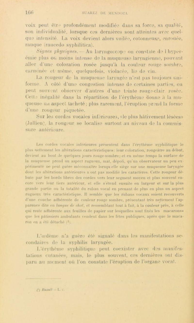 voix peu! être profondément modifiée dans sa force, sa qualité, son individualité, lorsque ces dernières sont atteintes avec quel- que intensité. La voix devient alors voilée, cotonneuse, enrouée, rauque (raucedo syphilitica). Signes physiques. — Au laryngoscope on constate de I hyper- émie plus ou moins intense de la muqueuse laryngienne, pouvant aller d une coloration rosée jusqu’à la couleur rouge sombre, carminé*.* et même, quelquefois, violacée, lie de vin. La rougeur de la muqueuse laryngée n’est pas toujours uni- forme A côté d’une congestion intense de certaines parties, on peut souvent observer d’autres d’une teinte rouge-clair rosée. Cett * inégalité dans la répartition de l’érythème donne à la mu- queuse un aspect tacheté; plus rarement, l’éruption prend la forme d’une rougeur piquetée. Sur les cordes vocales inférieures, «le plus hâtivement lésées» (Jullien), la rougeur se localise surtout au niveau de la commis- sure antérieure. Les cordes vocales inférieures présentent dans l'érythème syphilitique le plus nettement les altérations caractéristique»: leur coloration, rougeâtre au début, devient au bout de quelques jours rouge-sombre; et en même temps la surface de la muqueuse prend un aspect rugueux, mal, dépoli, qu'un observateur un peu ex- périmenté n<* peut guère méconnaître lorsqu elle siège sur une muqueuse laryngée dont les altérations antérieures u ont pas modifié les caractères. Cette rougeur dé- bute par les bords libres des cordes vers leur segment moven el plus souvent en- core vers leur tiers antérieur, et elle s'étend ensuite en largeur el sur la plus grande partie ou la totalité du ruban vocal en prenant de plus en plus un aspect rugueux très caractéristique. Il semble que les rubans vocaux soient recouverts d'une couche adhérente de couleur rouge sombre, présentant très nettement l'ap- parence dite en langue <lr chut, el ressemblant tout à fait, à la couleur près, à celle qui reste adhérente aux feuilles de papier sur lesquelles sont fixés les macarons» que les pâtissiers ambulants vendent dans les fêtes publiques, après que le maca- ron en a été détaché (L. L’oulème n’a guère été signalé flans las manifestations se- condaires de la syphilis laryngée. L’érylhème syphilitique peut coexister avec des manifes- tations cutanées, mais, le plus souvent, ces dernières ont dis- paru au moment où l’on constate l’éruplion de l’organe vocal. I') Ruault — L. c.