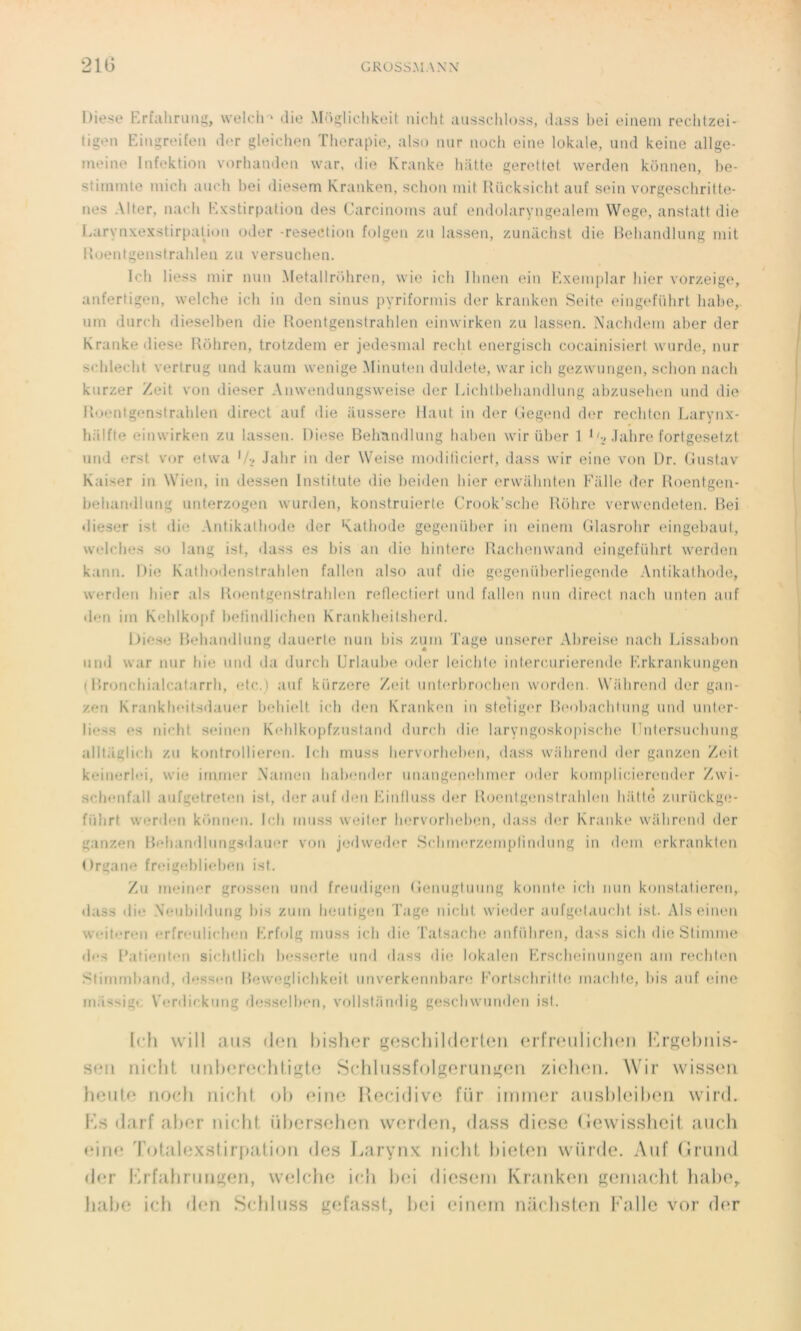 21G GROSS.UA.\\' Diese Erfahrung, welch > die Moglichkeit nicht. ausschloss, dass bei einem rechtzei- tigen Eingreifen der gleichen Thérapie, also mir noch eine lokale, und keine allge- meine Infektion vorhanden war, «lie Kranke batte gerettet. werden konnen, be- stimmte mich auch bei diesem Kranken, sclion mit Rücksicht auf sein vorgeschritte- nes Al ter, nach ld ks ti rpa t ion des Carcinoms au£ endolaryngealem Wege, anstatt die Larvnxexstirpation oder -résection folgen zu lassen, zuniichst die Behandlung mit Roentgenstrahlen zu versuchen. Ich Hess mir mm Metallrdhren, wie ich Ihnen ein Exemplar hier vorzeige, anfertigen, welche ich in don sinus pyriformis der kranken Seite eingefiihrt habe, nm durch dieselben die Roentgenstrahlen einwirken zu lassen. Nachdem aber der Kranke diese Rôhren, trotzdem er jedesmal redit energisch cocainisiert wurde, nur schlecht vertrug und kaum wenige Minuten duldete, war ich gezwungen, sclion nach kurzer Zeit von dieser Anwendnngswei.se der Lichtbehandlung abzusehen und die Roentgenstrahlen direct auf die aussere Haut in der Gegend der rechten Larynx- lialfte einwirken zu lassen. Diese Beh'andlung baben wir über 1 1G .labre fortgesetzt und erst vor etwa '/•, Jalir in der Weise modiliciert, dass wir eine von Dr. Gustav Kaiser in Wicn, in dessen Institute die beiden hier erwiihnten F fille der Roentgen- behandlung unterzogen wurden, konstruierte Crook’sche llôlire verwendeten. Bei dieser ist die Antikathode der Katbode gegeniiber in einem Glasrohr eingebaut, welches so lang ist, dass es bis an die hintere Rachenwand eingefiihrt werden kann. Die Kathodenstrahlen fallen also auf die gegenüberliegende Antikathode, werden hier als Roentgenstrahlen reflectiert und fallen mm direct nach unten auf den iin Kehlkopf betindlichen Krankheitsherd. Uiest* Behandlung dauerte iiuii bis zum Tage unserer Abreise nach Lissabon und war nur hic und da durch Urlaube oder leichle intercurierende Erkrankungen (Bronchialcatarrli, etc.) auf kürzere Zeit unterbrochen worden. Wiihrend der gan- zen Krankheitsdauer beliielt ich den Kranken in stetiger Beobachtung und unter- Iiess es nicht seinen Kehlkopfzustand durch die laryngoskopische Dntersuchung alltaglu h zu kontrollieren. Ich muss liervorheben, dass wiihrend der ganzen Zeit keinerlei, wie immer Namen habender unangenebmer oder komplicierender Zwi- schenfall aufgetreten ist, der auf den Einfluss der Roentgenstrahlmi batte zuriickge- fiïiirt werden konnen, Ich muss weiter liervorheben, dass der Kranke wahrend der ganzen Behandlungsdauer von jedweder Scbmerzempfindung in dem erkrankten Organe freigeblieben ist. Zu meiner grossen und freudigen Genugtuung konute ich mm konstatieren, dass die Veubildung bis zum heutigen Tage nicht wieder aufgetauchl ist. Als einen weiteren erfreulichen Erfolg muss ich die Tatsache anfiihren, dass sicli dieStimme des l’atienten sichtlich besserte und dass die lokale.» Erscheinungen am rechten Stimmband, dessen Meweglichkeit unverkennbare Eortschrille machte, bis auf eine miissigc Verdickung desselben, vollsliindig geschwunden ist. [ch will aus den bisher gescliilderten erfreulicli(*n l^rgehiiis- s<*11 nicht tinbereeldigte Schlussfolgerungen ziehen. Wir wissen houle noch nicht <jI> eine Récidivé fiir irnmer ausbleilten wird. Ks darf aber nicht, iibersehen werden, dass diese (iewissheit, auch eine rotalexstirpation des Larynx nicht, bieten wiirde. Auf (irund der Krfahrungen, welche ich bei diesem Kranken gemacht Invite, habe ici) den Schluss gefasst., bei einem naehsten Falle vor der
