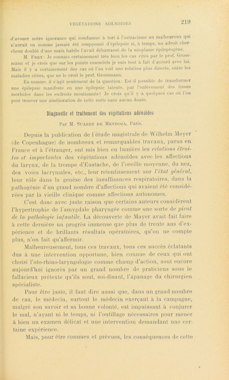 21‘.) d’avouer notre ignorance qui condamne a tort a 1 ostracisme un malheureux (jui n’aurait en somme jamais été soupçonné d’épilepsie si, a temps, un adroit c her- cheur doublé d’une main habile l’avait débarrassé de la néoplasie épileptogène. M. Frey: Je connais certainement très bien les cas cités par le prof. Gross- mann et je crois que sur les points essentiels je sois tout a fait d accord a\ec lui. Mais il y a certainement des cas où l’on voit une relation plus directe, entre les maladies citées, que ne le croit le prof. Grossinann. En somme, il s’agit seulement de la question: Est-il possible de transformer une épilepsie manifeste en une épilepsie latente, par ! enlèvement des tissus morbides dans les endroits mentionnés? Je crois qu’il y -a quelques cas où 1 ou peut trouver une amélioration de cette sorte sans aucun doute. Diagnostic et traitement des végétations adénoïdes Par M. Suarez de Mendoza, Paris. Depuis la publication de 1 étude magistrale de Wilhelm Meyer (de Copenhague) de nombreux et remarquables travaux, parus en France et à l’étranger, ont mis bien en lumière les relations étroi- tes et importantes des végétations adénoïdes avec les affections du larynx, de la trompe d’Eustache, de l’oreille moyenne, du nez, des voies lacrymales, etc., leur retentissement sur l'état général, leur rôle dans la genèse des insuffisances respiratoires, dans la pathogénie d'un grand nombre d’affections qui avaient été considé- rées par la vieille clinique comme affections autonomes. C’est donc avec juste raison que certains auteurs considèrent l’hypertrophie de l’amygdale pharyngée comme une sorte de pivot de la pathologie infantile. La découverte de Mayer avait fait faire à cette dernière un progrès immense que plus de trente ans d’ex- périence et de brillants résultats opératoires, qu’on ne compte plus, non fait qu’affermir. Malheureusement, tous ces travaux, tous ces succès éclatants dus à une intervention opportune, bien connue de ceux qui ont choisi l’oto-rhino-laryngologie comme champ d’action, sont encore aujourd’hui ignorés par un grand nombre de praticiens sous le fallacieux prétexte qu’ils sont, soi-disant, l’apanage du chirurgien spécialiste. Pour être juste, il faut dire aussi que, dans un grand nombre de cas, le médecin, surtout le médecin exerçant à la campagne, malgré son savoir et sa bonne volonté, est impuissant à conjurer le mal, n’ayant ni le temps, ni l’outillage nécessaires pour mener à bien un examen délicat et une intervention demandant une cer- taine expérience. Mais, pour être connues et prévues, les conséquences de cette