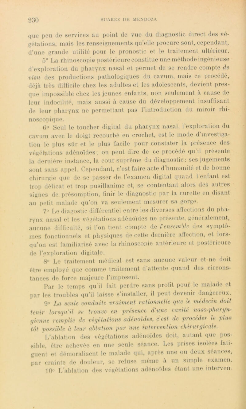 que peu de services au point de vue du diagnostic direct des vé- gétations, mais les renseignements qu’elle procure sont, cependant, d’une grande utilité pour le pronostic et le traitement ultérieur. 5° La rhinoscopie postérieure constitue une méthode ingénieuse d’exploration du pharynx nasal et permet de se rendre compte de visu des productions pathologiques du cavum, mais ce procédé, déjà très difficile chez les adultes et les adolescents, devient pres- que impossible chez les jeunes enfants, non seulement à cause de leur indocilité, mais aussi h cause du développement insuffisant de leur pharynx ne permettant pas l’introduction du miroir rhi- noscopique. (5° Seul le toucher digital du pharynx nasal, l’exploration du cavum avec le doigt recourbé en crochet, est le mode d’investiga- tion le plus sûr et le plus facile pour constater la présence des végétations adénoïdes; on peut dire de ce procédé qu’il présente la dernière instance, la cour suprême du diagnostic : ses jugements sont sans appel. Cependant, c’est faire acte d’humanité et de bonne chirurgie que de se passer de lexamen digital quand 1 enfant est trop délicat et trop pusillanime et, se contentant alors des autres signes de présomption, finir le diagnostic par la curette en disant au petit malade qu’on va seulement mesurer sa gorge. 7° Le diagostic différentiel entre les diverses affections du pha- rynx nasal et les végétations adénoïdes ne présente, généralement, aucune difficulté, si l’on tient compte de l'eu,semble des symptô- mes fonctionnels et physiques de cette dernière affection, et lors- qu’on est familiarisé avec la rhinoscopie antérieure et postérieure de l’exploration digitale. 8° Le traitement médical est sans aucune valeur et-ne doit être employé que comme traitement d attente quand des < ii( (ins- tances de force majeure l’imposent. Par le temps qu'il fait perdre sans profit pour le malade et par les troubles qu’il laisse s’installer, il peut devenir dangereux. 90 [M senle conduite vraiment rationnelle que le médecin doit tenir lorsqu'il se trouve en présence d'une cavité naso-pharyn- gienne remplie de végétations adénoïdes, c est de procéder le plus tôt possible à leur ablation par une intervention chirurgicale. L’ablation des végétations adénoïdes doit, autant que pos- sible, être achevée en une seule séance. Les prises isolées fati- guent et démoralisent le malade qui, après une ou deux séances, par crainte de douleur, se refuse même à un simple examen. 10° L’ablation des végétations adénoïdes étant une interven.