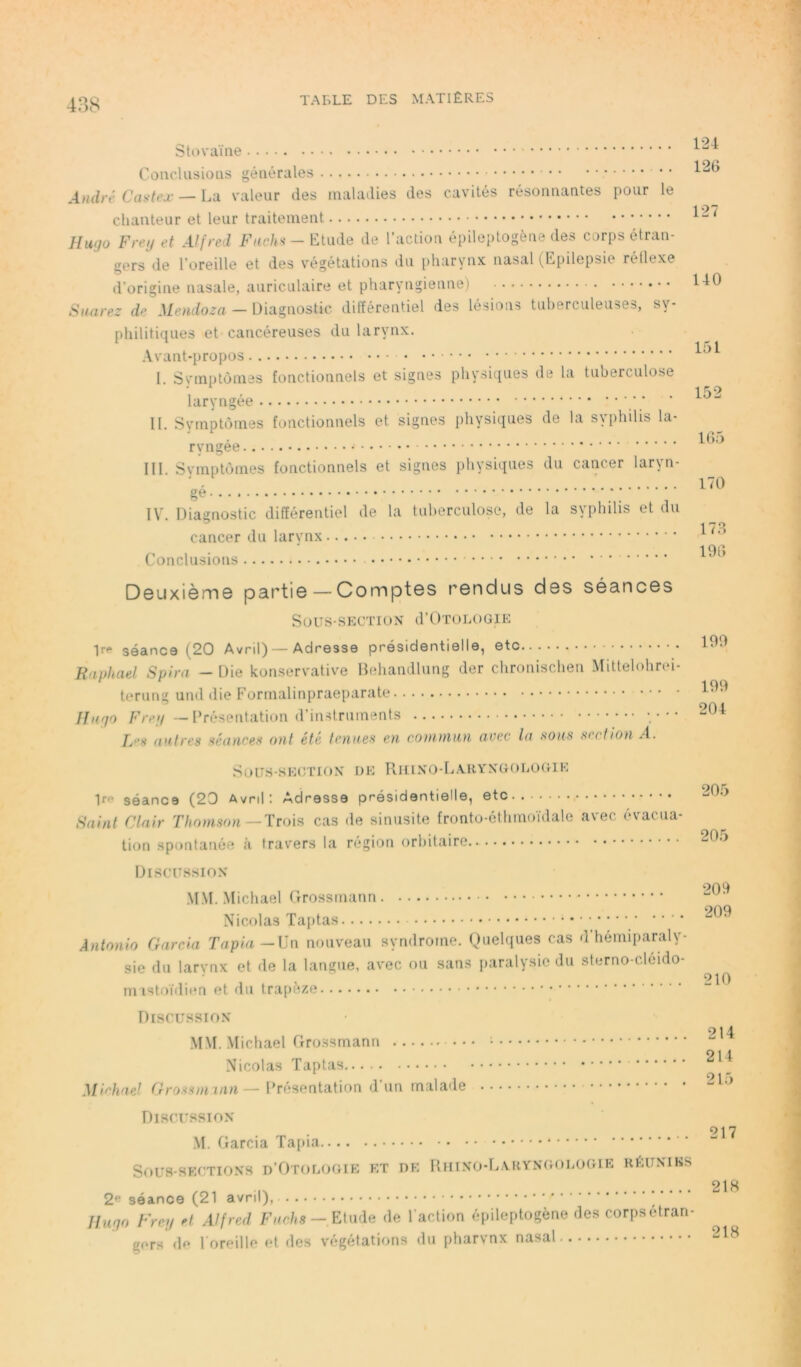 Stovaïne Conclusions générales André Castex — La valeur des maladies des cavités résonnantes pour le chanteur et leur traitement Hugo Freg et Alfred Fuchs - Etude de l’action épileptogène des corps étran- gers de l’oreille et des végétations du pharynx nasal (Epilepsie rétlexe d’origine nasale, auriculaire et pharyngienne) Suarez de Mendoza — Diagnostic différentiel des lésions tuberculeuses, sy- philitiques et cancéreuses du larynx. Avant-propos I. Symptômes fonctionnels et signes physiques de la tuberculose laryngée II. Symptômes fonctionnels et signes physiques de la syphilis la- ryngée III. Symptômes fonctionnels et signes physiques du cancer laryn- gé ; ; IV. Diagnostic différentiel de la tuberculose, de la syphilis et du cancer du larynx Conclusions Deuxième partie — Comptes rendus des séances SOUS*SECTION d’ÛTOLOGIE Ire séance (20 Avril) — Adresse présidentielle, etc _• Raphaël Spira - Die konservative Behandlung der chronischen Mittelohrei- terung und die Formalinpraeparate fingo Freg — Présentation d’instruments Les autres séances ont été tenues en commun aoec la sous section A. Sous-section de Riiino-Laryngologie Iff séance (20 Avril: Adresse présidentielle, etc Saint Clair Thomson —Trois cas de sinusite fronto-éthmoïdale avec évacua- tion spontanée à travers la région orbitaire.. Discussion MM. Michael Grossmann Nicolas Taptas Antonio Garcia Tapia —Un nouveau syndrome. Quelques cas d hémiparaly- sie du larynx et de la langue, avec ou sans paralysie du sterno-cléido- mastoïdien et du trapèze Discussion MM. Michael Grossmann : Nicolas Taptas Michael Grossmann— Présentation d un malade Discussion M. Garcia Tapia Sous-sections d’Otologie et de Rhino-Laryngologie réunies 2e séance (21 avril), Hugo t'reg et Alfred Fuchs — Etude de l'action épileptogène des corps étran- gors de l'oreille et des végétations du pharynx nasal 124 126 127 140 151 152 165 170 173 196 199 199 204 205 205 209 209 210 214 214 215 217 218 218