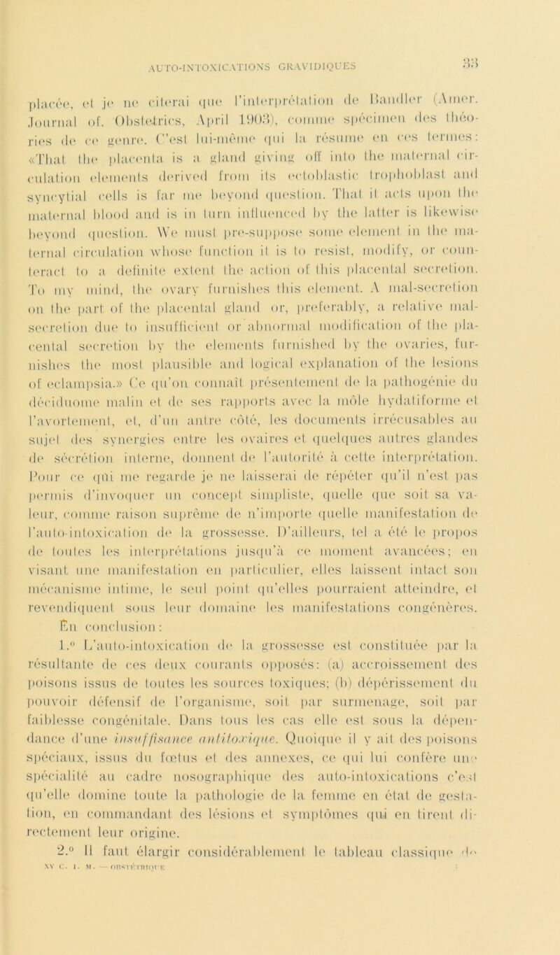 placée, et je ne citerai que l’interprétation de Ihindler (Ainor. Journal of. Obsteirics, April 1903), comme spécimen des théo- ries de ce genre. C’est lui-même qui la résume en ces termes: «That the placenta is a gland giving off into the maternai cir- culation éléments derived from its ectoblastic troplioldast and syncytial cells is far me beyond question. Thaï il acts upon the maternai blood and is in turn influenced by tlie latter is likewiso beyond question. We must pre-suppose sonie elemenl in the ma- ternai circulation wbose function it is to resist, modify, or coun- teract to a defmite extent the action of tliis placental sécrétion. To înv mind, the ovary furnishes tbis element. A mal-secretion on the part of the placental gland or, preferably, a relative mal- secretion due to insufflèrent or abnormal modification of the pla- centa! sécrétion by the éléments furnished by the ovaries, fur- nishes the most plausible and logical explanation of the lésions of eclampsia.» Ce qu’on connaît présentement de la pathogénie du déciduome malin et de ses rapports avec la môle hydatiforme et l’avortement, et, d’un antre côté, les documents irrécusables au sujet des synergies entre les ovaires et quelques autres glandes de sécrétion interne, donnent de l’autorité à cette interprétation. Pour ce qui me regarde je ne laisserai de répéter qu’il n’est pas permis d’invoquer un concept simpliste, quelle que soit sa va- leur, comme raison suprême de n’importe quelle manifestation de l’auto intoxication de la grossesse. D’ailleurs, tel a été le propos de toutes les interprétations jusqu’à ce moment avancées; en visant une manifestation en particulier, elles laissent intact son mécanisme intime, le seul point qu’elles pourraient atteindre, et revendiquent sous leur domaine les manifestations congénères. Ên conclusion : 1. ° .L’auto-intoxication de la grossesse est constituée par la résultante de ces deux courants opposés: (a) accroissement des poisons issus de toutes les sources toxiques; (b) dépérissement du pouvoir défensif de l’organisme, soit par surmenage, soit par faiblesse congénitale. Dans tous les cas elle est sous la dépen- dance d’une insuffisance antHo.ru/ue. Quoique il y ait des poisons spéciaux, issus du fœtus et des annexes, ce qui lui confère une spécialité au cadre nosographique des auto-intoxications c’est qu’elle domine toute la pathologie de la femme en état de gesta- tion, en commandant des lésions et symptômes qui en tirent, di- rectement leur origine. 2. ° ü faut élargir considérablement le tableau classique -b' XV C. 1. M. —rmsTlhUTQT'E