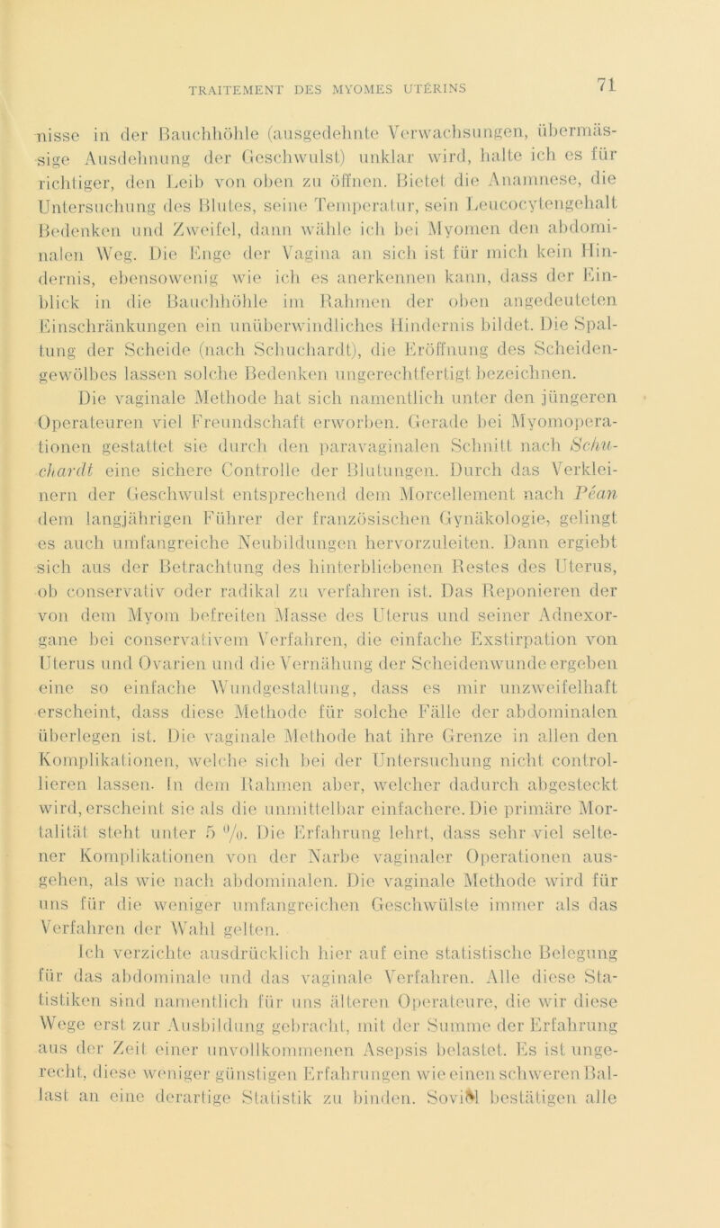 nisse in cler Bauchhôhle (ausgedehnte Verwachsungen, übermâs- sige Ausdelinung der Geschwulst) unklar wird, halte ich es für richtiger, den Leib von oben zu ôffnen. Bietet die Anamnese, die Untersuchung des Blutes, seine ïemperatur, sein Leucocytengehalt Bedenken und Zweifel, dann walile ich bei Myomen den abdomi- nalen Weg. Die Enge der Vagina an sich ist für mich kein Hin- dernis, ebensowenig wie ich es anerkennen kann, dass der Ein- blick in die Bauchhôhle im Rahmen der oben angedeuteten Einschrânkungen ein unüberwindliches Hindernis bildet. Die Spal- tung der Scheide (nach Schuchardt), die Erôffnung des Scheiden- gewôlbes lassen solche Bedenken ungerechtfertigt bezeichnen. Die vaginale Méthode hat sich namentlich miter den jüngeren Operateuren viel Freundschaft erworben. Gerade bei Myomopera- tioncn gestattet sic durch den paravaginalen Schnitt nach Schu- chardt eine sichere Controlle der Blutungen. Durch das Verklei- nern der Geschwulst entsprechend déni Morcellement nach Péan dem langjahrigen Führer der franzôsischen Gynakologie, gelingt es auch umfangreiche Neubildungen hervorzuleiten. Dann ergiebt sich ans der Betrachtung des hinterbliebenen Restes des Utérus, ob conservativ oder radikal zu verfahren ist. Das Reponieren der von dem Myom befreiten Masse des Utérus und seiner Adnexor- gane bei conservativem Verfahren, die einfache Exstirpation von Utérus und Ovarien und die Vernâhung der Scheidenwunde ergeben eine so einfache Wundgestaltung, dass es mir unzweifelhaft •erscheint, dass diese Méthode für solche Falle der abdominalen überlegen ist. Die vaginale Méthode hat ihre Grenze in allen den Komplikationen, welche sich bei der Untersuchung n i dit control- lieren lassen. in dem Rahmen aber, welcher dadurch abgesteckt wird, erscheint sie als die unmitt.elbar einfachere. Die primare Mor- talitat steht miter 5 %. Die Erfahrung lelirt, dass selir viel selte- ner Komplikationen von der Narbe vaginaler Operationen aus- gehen, als wie nach abdominalen. Die vaginale Méthode wird für uns für die weniger umfangreichen Geschwülste immer als das Verfahren der Wahl gelten. Ich verzichte ausdrücklich hier auf eine statistische Belegung für das abdominale und das vaginale Verfahren. Aile diese Sta- tistiken sind namentlich für uns alteren Operateure, die wir diese Wege erst zur Ausbildung gebracht, mit der Summe der Erfahrung aus der Zeit einer unvollkommenen Asepsis belastet. Es ist unge- recht, diese weniger günstigen Erfahrungen wie eincnschweren Bal- last an eine derartige Statistik zu binden. Soviet bestàtigen aile