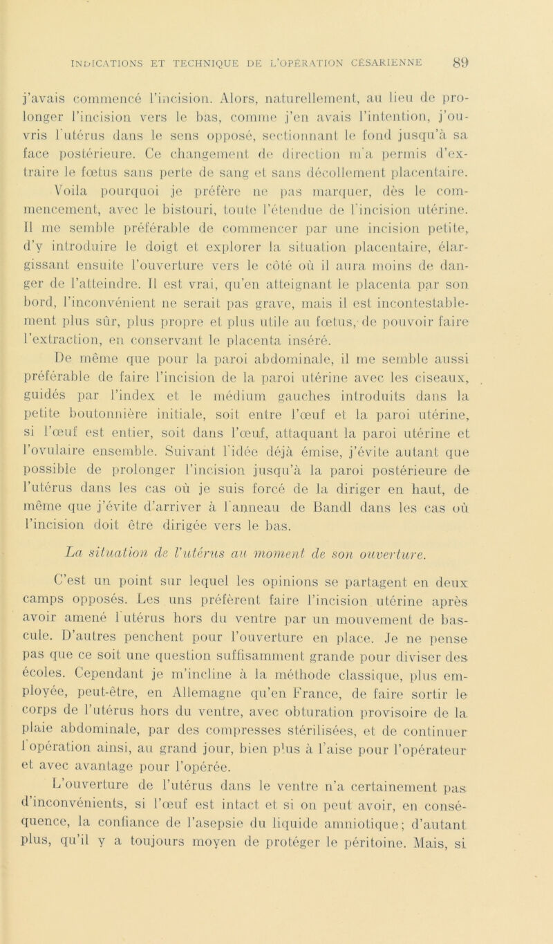 j’avais commencé l’incision. Alors, naturellement, au lieu de pro- longer l’incision vers le bas, comme j’en avais l’intention, j’ou- vris l'utérus dans le sens opposé, sectionnant le fond jusqu’à sa face postérieure. Ce changement de direction m'a permis d’ex- traire le fœtus sans perte de sang et sans décollement placentaire. Voila pourquoi je préfère ne pas marquer, dès le com- mencement, avec le bistouri, toute l’étendue de l’incision utérine. 11 me semble préférable de commencer par une incision petite, d’y introduire le doigt et explorer la situation placentaire, élar- gissant ensuite l’ouverture vers le côté où il aura moins de dan- ger de l’atteindre. Jl est vrai, qu’en atteignant le placenta par son bord, l’inconvénient ne serait pas grave, mais il est incontestable- ment plus sûr, plus propre et plus utile au fœtus, de pouvoir faire l’extraction, en conservant le placenta inséré. De même que pour la paroi abdominale, il me semble aussi préférable de faire l’incision de la paroi utérine avec les ciseaux, guidés par l’index et le médium gauches introduits dans la petite boutonnière initiale, soit entre l’œuf et la paroi utérine, si l’œuf est entier, soit dans l’œuf, attaquant la paroi utérine et l’ovulaire ensemble. Suivant 1 idée déjà émise, j’évite autant que possible de prolonger l’incision jusqu’à la paroi postérieure de l’utérus dans les cas où je suis forcé de la diriger en haut, de même que j’évite d’arriver à l'anneau de Bandl dans les cas uù l’incision doit être dirigée vers le bas. La situation de l'utérus au moment de son ouverture. C’est un point sur lequel les opinions se partagent en deux camps opposés. Les uns préfèrent faire l’incision utérine après avoir amené 1 utérus hors du ventre par un mouvement de bas- cule. D’autres penchent pour l’ouverture en place. Je ne pense pas que ce soit une question suffisamment grande pour diviser des écoles. Cependant je m’incline à la méthode classique, plus em- ployée, peut-être, en Allemagne qu’en France, de faire sortir le corps de l’utérus hors du ventre, avec obturation provisoire de la plaie abdominale, par des compresses stérilisées, et de continuer 1 opération ainsi, au grand jour, bien plus à l’aise pour l’opérateur et avec avantage pour l’opérée. L’ouverture de l’utérus dans le ventre n’a certainement pas d’inconvénients, si l’œuf est intact et si on peut avoir, en consé- quence, la confiance de l’asepsie du liquide amniotique; d’autant plus, qu’il y a toujours moyen de protéger le péritoine. Mais, si